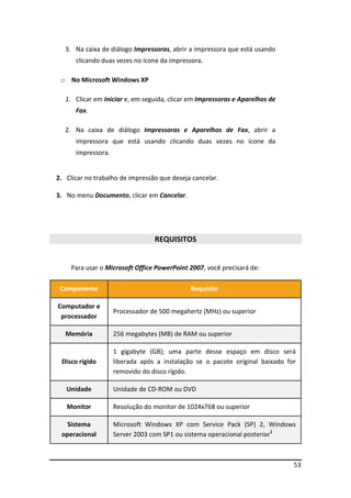 3. Na caixa de diálogo Impressoras, abrir a impressora que está usando
      clicando duas vezes no ícone da impressora.

 o No Microsoft Windows XP

   1. Clicar em Iniciar e, em seguida, clicar em Impressoras e Aparelhos de
      Fax.

   2. Na caixa de diálogo Impressoras e Aparelhos de Fax, abrir a
      impressora que está usando clicando duas vezes no ícone da
      impressora.


2. Clicar no trabalho de impressão que deseja cancelar.

3. No menu Documento, clicar em Cancelar.




                                 REQUISITOS


     Para usar o Microsoft Office PowerPoint 2007, você precisará de:

 Componente                                  Requisito

Computador e
                    Processador de 500 megahertz (MHz) ou superior
 processador

   Memória          256 megabytes (MB) de RAM ou superior

                    1 gigabyte (GB); uma parte desse espaço em disco será
 Disco rígido       liberada após a instalação se o pacote original baixado for
                    removido do disco rígido.

   Unidade          Unidade de CD-ROM ou DVD

   Monitor          Resolução do monitor de 1024x768 ou superior

   Sistema          Microsoft Windows XP com Service Pack (SP) 2, Windows
 operacional        Server 2003 com SP1 ou sistema operacional posterior1



                                                                              53
 