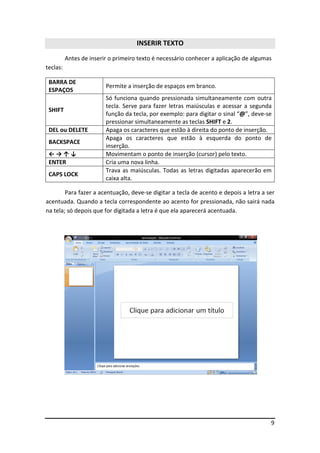 INSERIR TEXTO
          Antes de inserir o primeiro texto é necessário conhecer a aplicação de algumas
teclas:

 BARRA DE
                         Permite a inserção de espaços em branco.
 ESPAÇOS
                         Só funciona quando pressionada simultaneamente com outra
                         tecla. Serve para fazer letras maiúsculas e acessar a segunda
 SHIFT
                         função da tecla, por exemplo: para digitar o sinal “@”, deve-se
                         pressionar simultaneamente as teclas SHIFT e 2.
 DEL ou DELETE           Apaga os caracteres que estão à direita do ponto de inserção.
                         Apaga os caracteres que estão à esquerda do ponto de
 BACKSPACE
                         inserção.
 ←→↑↓                    Movimentam o ponto de inserção (cursor) pelo texto.
 ENTER                   Cria uma nova linha.
                         Trava as maiúsculas. Todas as letras digitadas aparecerão em
 CAPS LOCK
                         caixa alta.

        Para fazer a acentuação, deve-se digitar a tecla de acento e depois a letra a ser
acentuada. Quando a tecla correspondente ao acento for pressionada, não sairá nada
na tela; só depois que for digitada a letra é que ela aparecerá acentuada.




                                                                                       9
 
