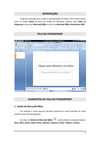 INTRODUÇÃO
        Programa utilizado para criação e apresentações de Slides. Para iniciá-lo basta
clicar no botão Iniciar da barra de tarefas do Windows, apontar para Todos os
Programas, selecionar Microsoft Office e clicar em Microsoft Office PowerPoint 2007.



                           TELA DO POWERPOINT




                ELEMENTOS DA TELA DO POWERPOINT

1 – Botão do Microsoft Office
       Ele substitui o menu Arquivo (versões anteriores) e está localizado no canto
superior esquerdo do programa.

      Ao clicar no Botão do Microsoft Office      , serão exibidos comandos básicos:
Novo, Abrir, Salvar, Salvar Como, Imprimir, Preparar, Enviar, Publicar e Fechar.



                                                                                     4
 