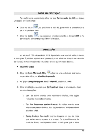 EXIBIR APRESENTAÇÃO
      Para exibir uma apresentação clicar na guia Apresentação de Slides, e seguir
um destes procedimentos:


   •   Clicar no botão         , ou pressionar a tecla F5, para iniciar a apresentação a
       partir do primeiro slide.

   •   Clicar no botão         , ou pressionar simultaneamente as teclas SHIFT e F5,
       para iniciar a apresentação a partir do slide atual.




                                    IMPRESSÃO

       No Microsoft Office PowerPoint 2007, é possível criar e imprimir slides, folhetos
e anotações. É possível imprimir sua apresentação no modo de exibição de Estrutura
de Tópicos, de maneira colorida, em preto e branco ou em escala de cinza.

   • Imprimir slides

   1. Clicar no Botão Microsoft Office       , clicar na seta ao lado de Imprimir e,
       em seguida, clicar em Visualizar impressão.

   2. No grupo Configurar página, da lista Imprimir, selecionar Slides.

   3. Clicar em Opções, apontar para Cor/escala de cinza e, em seguida, clicar
       em uma das opções:

          o Cor: Se estiver usando uma impressora colorida, essa opção
              realizará a impressão em cores.

          o Cor (em impressora preto-e-branco): Se estiver usando uma
              impressora preto-e-branco, essa opção realizará a impressão em
              escala de cinza.

          o Escala de cinza: Essa opção imprime imagens em tons de cinza
              que variam entre o preto e o branco. Os preenchimentos de
              plano de fundo são impressos como branco para que o texto



                                                                                       41
 