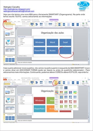 Welington Carvalho
http://welingtonsc.blogspot.com/
welingtonsilvacarvalho@hotmail.com
Veja que nós temos uma nova ABA para a ferramenta SMARTART (Organograma). Na parte onde
temos escrito TEXTO, vamos adicionando as informações:
Caso queira adicionar novos quadros, nós vamos na parte superior à esquerda daABASMARTART (roxo)
e vamos clicar em ADICIONAR FORMA (pode ser depois ou antes do quadrinho selecionado) - Para
adicionarmos mais informações. Continuando, podemos alterar CORES e alterar ESTILOS, veja onde fui:
 