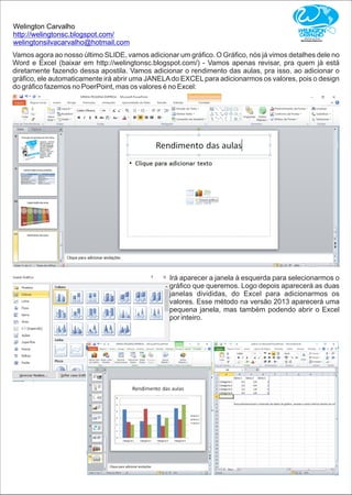 Welington Carvalho
http://welingtonsc.blogspot.com/
welingtonsilvacarvalho@hotmail.com
Vamos agora ao nosso último SLIDE, vamos adicionar um gráﬁco. O Gráﬁco, nós já vimos detalhes dele no
Word e Excel (baixar em http://welingtonsc.blogspot.com/) - Vamos apenas revisar, pra quem já está
diretamente fazendo dessa apostila. Vamos adicionar o rendimento das aulas, pra isso, ao adicionar o
gráﬁco, ele automaticamente irá abrir uma JANELAdo EXCELpara adicionarmos os valores, pois o design
do gráﬁco fazemos no PoerPoint, mas os valores é no Excel:
Irá aparecer a janela à esquerda para selecionarmos o
gráﬁco que queremos. Logo depois aparecerá as duas
janelas divididas, do Excel para adicionarmos os
valores. Esse método na versão 2013 aparecerá uma
pequena janela, mas também podendo abrir o Excel
por inteiro.
 