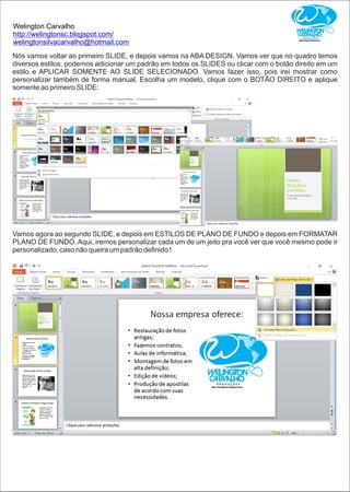 Welington Carvalho
http://welingtonsc.blogspot.com/
welingtonsilvacarvalho@hotmail.com
Nós vamos voltar ao primeiro SLIDE, e depois vamos na ABA DESIGN. Vamos ver que no quadro temos
diversos estilos, podemos adicionar um padrão em todos os SLIDES ou clicar com o botão direito em um
estilo e APLICAR SOMENTE AO SLIDE SELECIONADO. Vamos fazer isso, pois irei mostrar como
personalizar também de forma manual. Escolha um modelo, clique com o BOTÃO DIREITO e aplique
somente ao primeiro SLIDE:
Vamos agora ao segundo SLIDE, e depois em ESTILOS DE PLANO DE FUNDO e depois em FORMATAR
PLANO DE FUNDO. Aqui, iremos personalizar cada um de um jeito pra você ver que você mesmo pode ir
personalizado, caso não queira um padrão deﬁnido !
 
