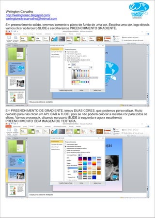 Welington Carvalho
http://welingtonsc.blogspot.com/
welingtonsilvacarvalho@hotmail.com
Em preenchimento sólido, teremos somente o plano de fundo de uma cor. Escolha uma cor, logo depois
vamos clicar no terceiro SLIDE e escolheremos PREENCHIMENTO GRADIENTE.
Em PREENCHIMENTO DE GRADIENTE, temos DUAS CORES, que podemos personalizar. Muito
cuidado para não clicar em APLICAR A TUDO, pois se não poderá colocar a mesma cor para todos os
slides. Vamos prosseguir, clicando no quarto SLIDE à esquerda e agora escolhendo
PREENCHIMENTO COM IMAGEM OU TEXTURA.
 
