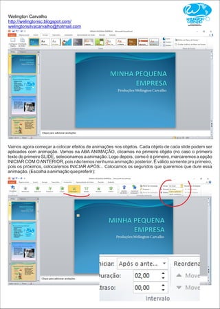Welington Carvalho
http://welingtonsc.blogspot.com/
welingtonsilvacarvalho@hotmail.com
Vamos agora começar a colocar efeitos de animações nos objetos. Cada objeto de cada slide podem ser
aplicados com animação. Vamos na ABA ANIMAÇÃO, clicamos no primeiro objeto (no caso o primeiro
texto do primeiro SLIDE, selecionamos a animação. Logo depois, como é o primeiro, marcaremos a opção
INICIAR COM OANTERIOR, pois não temos nenhuma animação posterior. É válido somente pro primeiro,
pois os próximos, colocaremos INICIAR APÓS... Colocamos os segundos que queremos que dure essa
animação. (Escolha a animação que preferir):
 