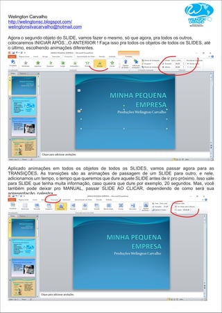 Welington Carvalho
http://welingtonsc.blogspot.com/
welingtonsilvacarvalho@hotmail.com
Agora o segundo objeto do SLIDE, vamos fazer o mesmo, só que agora, pra todos os outros,
colocaremos INICIAR APÓS...O ANTERIOR ! Faça isso pra todos os objetos de todos os SLIDES, até
o último, escolhendo animações diferentes.
Aplicado animações em todos os objetos de todos os SLIDES, vamos passar agora para as
TRANSIÇÕES. As transições são as animações de passagem de um SLIDE para outro, e nele,
adicionamos um tempo, o tempo que queremos que dure aquele SLIDE antes de ir pro próximo. Isso vale
para SLIDE que tenha muita informação, caso queira que dure por exemplo, 20 segundos. Mas, você
também pode deixar pro MANUAL, passar SLIDE AO CLICAR, dependendo de como será sua
apresentação, palestra.
 
