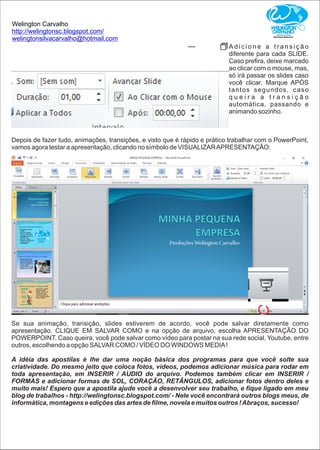 Welington Carvalho
http://welingtonsc.blogspot.com/
welingtonsilvacarvalho@hotmail.com
A d i c i o n e a t r a n s i ç ã o
diferente para cada SLIDE.
Caso preﬁra, deixe marcado
ao clicar com o mouse, mas,
só irá passar os slides caso
você clicar. Marque APÓS
tantos segundos, caso
q u e i r a a t r a n s i ç ã o
automática, passando e
animando sozinho.
Depois de fazer tudo, animações, transições, e visto que é rápido e prático trabalhar com o PowerPoint,
vamos agora testar a apresentação, clicando no símbolo de VISUALIZARAPRESENTAÇÃO:
Se sua animação, transição, slides estiverem de acordo, você pode salvar diretamente como
apresentação. CLIQUE EM SALVAR COMO e na opção de arquivo, escolha APRESENTAÇÃO DO
POWERPOINT. Caso queira, você pode salvar como vídeo para postar na sua rede social, Youtube, entre
outros, escolhendo a opção SALVAR COMO / VÍDEO DO WINDOWS MEDIA!
A idéia das apostilas é lhe dar uma noção básica dos programas para que você solte sua
criatividade. Do mesmo jeito que coloca fotos, vídeos, podemos adicionar música para rodar em
toda apresentação, em INSERIR / AUDIO do arquivo. Podemos também clicar em INSERIR /
FORMAS e adicionar formas de SOL, CORAÇÃO, RETÂNGULOS, adicionar fotos dentro deles e
muito mais! Espero que a apostila ajude você a desenvolver seu trabalho, e ﬁque ligado em meu
blog de trabalhos - http://welingtonsc.blogspot.com/ - Nele você encontrará outros blogs meus, de
informática, montagens e edições das artes de ﬁlme, novela e muitos outros !Abraços, sucesso!
 