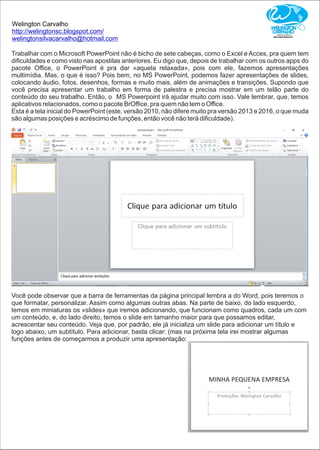 Welington Carvalho
http://welingtonsc.blogspot.com/
welingtonsilvacarvalho@hotmail.com
Trabalhar com o Microsoft PowerPoint não é bicho de sete cabeças, como o Excel e Acces, pra quem tem
diﬁculdades e como visto nas apostilas anteriores. Eu digo que, depois de trabalhar com os outros apps do
pacote Oﬃce, o PowerPoint é pra dar «aquela relaxada», pois com ele, fazemos apresentações
multimídia. Mas, o que é isso? Pois bem, no MS PowerPoint, podemos fazer apresentações de slides,
colocando áudio, fotos, desenhos, formas e muito mais, além de animações e transições. Supondo que
você precisa apresentar um trabalho em forma de palestra e precisa mostrar em um telão parte do
conteúdo do seu trabalho. Então, o MS Powerpoint irá ajudar muito com isso. Vale lembrar, que, temos
aplicativos relacionados, como o pacote BrOﬃce, pra quem não tem o Oﬃce.
Esta é a tela inicial do PowerPoint (este, versão 2010, não difere muito pra versão 2013 e 2016, o que muda
são algumas posições e acréscimo de funções, então você não terá diﬁculdade).
Você pode observar que a barra de ferramentas da página principal lembra a do Word, pois teremos o
que formatar, personalizar. Assim como algumas outras abas. Na parte de baixo, do lado esquerdo,
temos em miniaturas os «slides» que iremos adicionando, que funcionam como quadros, cada um com
um conteúdo, e, do lado direito, temos o slide em tamanho maior para que possamos editar,
acrescentar seu conteúdo. Veja que, por padrão, ele já inicializa um slide para adicionar um título e
logo abaixo, um subtítulo. Para adicionar, basta clicar: (mas na próxima tela irei mostrar algumas
funções antes de começarmos a produzir uma apresentação:
 