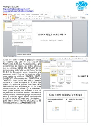 Welington Carvalho
http://welingtonsc.blogspot.com/
welingtonsilvacarvalho@hotmail.com
Antes de começarmos a produzir nossa
apresentação, vou mostrar algumas
ferramentas. Esta, que marquei acima, é pra
adicionarmos os modelos de slides. Observe
que a primeira, SLIDE DE TÍTULO, já foi
acrescentada e já mudamos os títulos. Temos
SLIDE de Conteúdo, onde, mostram uns
pequenos quadrinhos, de conteúdo de mídia,
onde podemos adicionar IMAGEM, VÍDEO,
SMARTART (Organograma), GRÁFICOS e
TABELAS. Isso iremos ver melhor quando
começar a nossa apresentação. É uma das
partes principais que gostaria de mostrar. Nós
iremos iniciar uma apresentação. Eu irei fazer
como exemplo, de minha logo e produções,
caso queira, invente uma empresa ﬁctícia ou
faça falando sobre você mesmo. Deixaremos
como primeiro slide este que já adicionamos
título e subtítulo. Agora, iremos adicionar um
SLIDE de DUAS PARTES DE CONTEÚDO,
para adicionarmos TÍTULO, DESCRIÇÃO do
lado esquerdo e IMAGEM do lado direito:
 