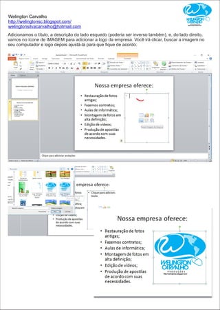 Welington Carvalho
http://welingtonsc.blogspot.com/
welingtonsilvacarvalho@hotmail.com
Adicionamos o título, a descrição do lado esquedo (poderia ser inverso também), e, do lado direito,
vamos no ícone de IMAGEM para adicionar a logo da empresa. Você irá clicar, buscar a imagem no
seu computador e logo depois ajustá-la para que ﬁque de acordo:
 