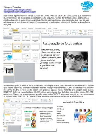 Welington Carvalho
http://welingtonsc.blogspot.com/
welingtonsilvacarvalho@hotmail.com
Nós vamos agora adicionar vários SLIDES de DUAS PARTES DE CONTEÚDO, para que possamos
dividir em slides as descrições que colocamos no segundo, vamos dar ênfase ao que escrevemos,
mostrando assim o que a empresa produz. Vamos agora adicionar uma descrição que vale ao que
adicionamos e também uma imagem (no caso aqui, uma imagem referente à Restauração de Fotos
Antigas).
Aproveitando para já mostrar um novo recurso, na imagem acima, caso você erra e adiciona um SLIDE no
qual não foi pedido ou apenas não está de acordo, você pode clicar em LAYOUT, esse botão está próximo
de NOVO SLIDE, e você pode trocar sem precisar apagar nada. Falando em apagar, caso queira
DELETAR de forma mais rápida um SLIDE, clique na miniatura dele da lista à esquerda e aperte DELETE
no teclado. Você pode fazer o mesmo ao selecionar vários SLIDES. Vamos prosseguir agora com um novo
SLIDE de DUAS PARTES DE CONTEÚDO e adicionar a outra informação que acrescentamos:
 