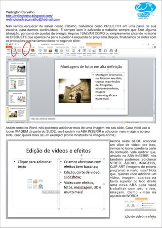 Welington Carvalho
http://welingtonsc.blogspot.com/
welingtonsilvacarvalho@hotmail.com
Não vamos esquecer de salvar nosso trabalho. Salvamos como PROJETO1 em uma pasta de sua
escolha, para darmos continuidade. É sempre bom ir salvando o trabalho sempre que ﬁzer alguma
alteração, por conta de quedas de energia. Arquivo / SALVAR COMO ou simplesmente clicando no ícone
de DISQUETE que aparece na parte superior à esquerda do programa.Depois, ﬁnalizamos os slides com
as produções que havíamos citado no segundo slide:
Assim como no Word, nós podemos adicionar mais de uma imagem, no seu slide. Caso você use o
ícone IMAGEM da parte do SLIDE, você pode ir na ABA INSERIR e adicionar mais imagens ao seu
slide, caso queira mais de um exemplo! (como mostrado na imagem acima).
Iremos neste SLIDE adicionar
um clipe de vídeo, pra isso,
iremos no ícone correto na parte
do conteúdo. Vale lembrar que,
através na ABA INSERIR, nós
também podemos adicionar
VÍDEO, ÁUDIO, IMAGENS,
CLIP-ART (Imagens do próprio
programa) e muito mais! Nota
que, quando você adiciona um
vídeo, imagem, aparece na
barra superior do lado direito
uma nova ABA para você
trabalhar com seu vídeo,
imagem. Como vimos na
apostila de WORD !
 