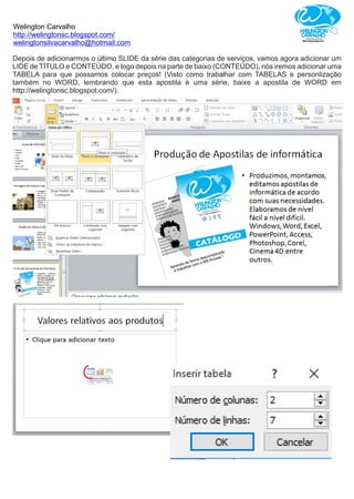 Welington Carvalho
http://welingtonsc.blogspot.com/
welingtonsilvacarvalho@hotmail.com
Depois de adicionarmos o último SLIDE da série das categorias de serviços, vamos agora adicionar um
LIDE de TÍTULO e CONTEÚDO, e logo depois na parte de baixo (CONTEÚDO), nós iremos adicionar uma
TABELA para que possamos colocar preços! (Visto como trabalhar com TABELAS e personlização
também no WORD, lembrando que esta apostila é uma série, baixe a apostila de WORD em
http://welingtonsc.blogspot.com/).
 