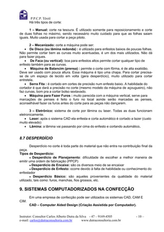 P.P.C.P. Têxtil
       Há três tipos de corte:

       1 – Manual: corte na tesoura. É utilizado somente para reposicionamento e corte
de duas folhas no máximo, sendo necessário muito cuidado para que as folhas saiam
iguais. Muito usada para cortar a peça piloto.

       2 – Mecanizado: corte a máquina pode ser:
     De Disco (ou lâmina redonda) : é utilizado para enfestos baixos de poucas folhas.
Não permite cortar bem as curvas muito acentuadas, é um dos mais utilizados. Não dá
para fazer piques.
     De Faca (ou vertical): boa para enfestos altos permite cortar qualquer tipo de
enfesto também para as curvas.
     Máquina de Balancim (prensa) : permite o corte com fôrma, é de alta exatidão.
Deve ser usado com pouca altura. Essa máquina é tipo uma chapa. Para cortar precisa-
se de um espaço de tecido em volta (gera desperdício), muito utilizado para cortar
entretela.
     Serra Fita : é cortado em cortes de precisão num enfesto baixo. A habilidade do
cortador é que dará a precisão no corte (mesmo modelo da máquina de açougueiro), não
faz curvas, bom pra a cortar bolso sextavado.
     Máquina para Fazer Furos : muito parecida com a máquina vertical, serve para
marcações de penses é feito o furo no local aonde serão marcadas as penses,
aconselhável fazer os furos antes do corte para as peças não dançarem.

       3 – Eletrônico: sistema de corte por lâmina ou laser. Todas as duas funcionam
eletronicamente.
     Laser: após o sistema CAD ela enfesta e corta automático é cortado a lazer (custo
muito elevado)
     Lâmina: a lâmina vai passando por cima do enfesto e cortando automático.


8.7 DESPERDÍCIO
        Desperdício no corte é toda parte do material que não entra na contribuição final da
peça.
Tipos de Desperdício:
        ● Desperdício de Planejamento: dificuldade de escolher a melhor maneira de
emitir uma ordem de fabricação (PPCP)
        ● Desperdício de Encaixe: são os diversos meio de se encaixar
        ● Desperdício de Enfesto: ocorre devido à falta de habilidade ou conhecimento do
enfestador
        ● Desperdício Básico: são aqueles provenientes da qualidade do material
utilizado, tais como: furos, manchas, fios grossos, etc.

9. SISTEMAS COMPUTADORIZADOS NA CONFECÇÃO
       Em uma empresa de confecção pode ser utilizados os sistemas CAD, CAM E
CIM.
       CAD – Computer Aided Design (Criação Assistida por Computador).


Instrutor: Consultor Carlos Alberto Dutra da Silva - 47 – 9169-4505             - 10 –
e-mail: carlos@dutraconsultoria.com.br        www.dutraconsultoria.com.br
 