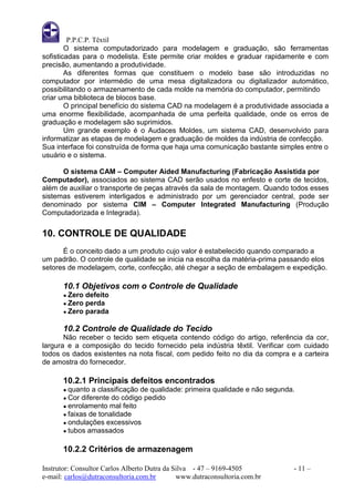 P.P.C.P. Têxtil
        O sistema computadorizado para modelagem e graduação, são ferramentas
sofisticadas para o modelista. Este permite criar moldes e graduar rapidamente e com
precisão, aumentando a produtividade.
        As diferentes formas que constituem o modelo base são introduzidas no
computador por intermédio de uma mesa digitalizadora ou digitalizador automático,
possibilitando o armazenamento de cada molde na memória do computador, permitindo
criar uma biblioteca de blocos base.
        O principal benefício do sistema CAD na modelagem é a produtividade associada a
uma enorme flexibilidade, acompanhada de uma perfeita qualidade, onde os erros de
graduação e modelagem são suprimidos.
        Um grande exemplo é o Audaces Moldes, um sistema CAD, desenvolvido para
informatizar as etapas de modelagem e graduação de moldes da indústria de confecção.
Sua interface foi construída de forma que haja uma comunicação bastante simples entre o
usuário e o sistema.

      O sistema CAM – Computer Aided Manufacturing (Fabricação Assistida por
Computador), associados ao sistema CAD serão usados no enfesto e corte de tecidos,
além de auxiliar o transporte de peças através da sala de montagem. Quando todos esses
sistemas estiverem interligados e administrado por um gerenciador central, pode ser
denominado por sistema CIM – Computer Integrated Manufacturing (Produção
Computadorizada e Integrada).


10. CONTROLE DE QUALIDADE
      É o conceito dado a um produto cujo valor é estabelecido quando comparado a
um padrão. O controle de qualidade se inicia na escolha da matéria-prima passando elos
setores de modelagem, corte, confecção, até chegar a seção de embalagem e expedição.

       10.1 Objetivos com o Controle de Qualidade
       ● Zero defeito
       ● Zero perda
       ● Zero parada


       10.2 Controle de Qualidade do Tecido
       Não receber o tecido sem etiqueta contendo código do artigo, referência da cor,
largura e a composição do tecido fornecido pela indústria têxtil. Verificar com cuidado
todos os dados existentes na nota fiscal, com pedido feito no dia da compra e a carteira
de amostra do fornecedor.

       10.2.1 Principais defeitos encontrados
       ● quanto   a classificação de qualidade: primeira qualidade e não segunda.
       ● Cor  diferente do código pedido
       ● enrolamento mal feito
       ● faixas de tonalidade
       ● ondulações excessivos
       ● tubos amassados


       10.2.2 Critérios de armazenagem

Instrutor: Consultor Carlos Alberto Dutra da Silva - 47 – 9169-4505             - 11 –
e-mail: carlos@dutraconsultoria.com.br        www.dutraconsultoria.com.br
 