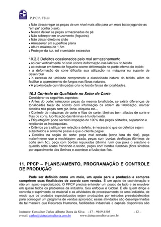 P.P.C.P. Têxtil

       ● Não  descarregar as peças de um nível mais alto para um mais baixo jogando-as
       “em pé” contra o solo.
       ● Nunca deixar as peças armazenadas de pé
       ● Não sobrepor em cruzamento (fogueira)
       ● Não deixar direto no chão
       ● Armazenar em superfície plana
       ● Altura máxima de 1,5m
       ● Proteger da luz, sol e umidade excessiva


       10.2.3 Defeitos ocasionados pelo mal armazenamento
       ● ao  cair verticalmente no solo ocorre deformação nas laterais do tecido
       ● ao  estocar em forma de fogueira ocorre deformação na parte interna do tecido
       ● a deformação do cone dificulta sua utilização na máquina ou suporte de
       desenrolar
       ● o excesso de umidade compromete a elasticidade natural do tecido, além de
       facilitar o aparecimento de fungos nas fibras naturais.
       ● A proximidade com lâmpadas cria no tecido faixas de tonalidades.


       10.3 Controle de Qualidade no Setor de Corte
       Considerar os seguintes aspectos:
       ● Antes do corte: selecionar peças da mesma tonalidade, se existir diferenças de
       tonalidades fazer de acordo com informação da ordem de fabricação, marcar
       defeitos nas peças com giz, linha, etiqueta etc...
       ● Controle de máquinas de corte e fitas de corte: lâminas bem afiadas de corte e
       fitas de corte, lubrificação das lâminas é fundamental.
       ● Etiquetagem: pode ser feito inspeção de 100% das peças cortadas, separando e
       rejeitando as inadequadas.
       ● Critérios para utilizar em relação a defeito: é necessário que os defeitos sejam
       substituídos e somente passe a que o cliente pague.
       ● Defeitos na seção de corte: peça mal cortada (corte fora do rico), peça
       maior/menor que a modelagem usada, peças com bordas desfiadas (lâminas de
       corte sem fio), peça com bordas repuxadas (lâmina ruim que puxa o elastano e
       quando solta acaba franzindo o tecido, peças com bordas fundidas (fibra sintética
       por aquecimento das lâminas e acontece a fusão dos fios.



11. PPCP – PLANEJAMENTO, PROGRAMAÇÃO E CONTROLE
DE PRODUÇÃO
       Pode ser definido como um meio, um apoio para a produção e compras
cumprirem suas finalidades de acordo com vendas. É um apoio de coordenação e
não um apoio especializado. O PPCP precisa entender um pouco de tudo e se envolver
em quase todos os problemas da indústria. Seu enfoque é Global. É ele quem dirige e
controla o suprimento de material e as atividades de processamento de uma indústria, de
modo que os produtos especializados sejam produzidos por métodos preestabelecidos
para conseguir um programa de vendas aprovado; essas atividades são desempenhadas
de tal maneira que Recursos Humanos, facilidades industriais e capitais disponíveis são

Instrutor: Consultor Carlos Alberto Dutra da Silva - 47 – 9169-4505           - 12 –
e-mail: carlos@dutraconsultoria.com.br        www.dutraconsultoria.com.br
 