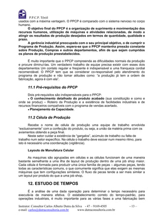 P.P.C.P. Têxtil
usados com a máxima vantagem. O PPCP é comparado com o sistema nervoso no corpo
humano.
       O objetivo final do PPCP é a organização de suprimento e movimentação dos
recursos humanos, utilização de máquinas e atividades relacionadas, de modo a
atingir os resultados de produção desejados em termos de quantidade, qualidade e
prazo.
       A gerência industrial preocupada com o seu principal objetivo, o de cumprir o
Programa de Produção. Assim, espera-se que o PPCP mantenha pressão constante
sobre Produção, Compras e outros departamentos, afim de que sejam cumpridos
os planos de produção preestabelecidos.

       É muito importante que o PPCP compreenda as dificuldades normais da produção
e procure diminuí-las. Um verdadeiro trabalho de equipe precisa existir com esses dois
departamentos Um contato regular e freqüente é indispensável e uma franqueza cordial
recomendável. O PPCP tem que se considerar co-responsável pelo atendimento do
programa de produção e não tomar atitudes como: “a produção já tem a ordem de
fabricação, agora é com ela”.

       11.1 Pré-requisitos do PPCP
      Dois pré-requisitos são indispensáveis para o PPCP:
      ● O conhecimento detalhado do produto acabado (sua constituição e como e
onde se produz) – Roteiro da Produção e a existência de facilidades industriais e de
recursos financeiros compatíveis com o programa de vendas acertado.
      ● Planejamento da Capacidade.


       11.2 Célula de Produção
        Recebe o nome de célula de produção uma equipe de trabalho envolvida
“exclusivamente” com a confecção do produto, ou seja, a união da matéria prima com os
aviamentos obtendo a peça final.
        Neste setor cuidar a existência de “gargalos”, acúmulo de trabalho ou falta de
trabalho num setor específico. Na célula o trabalho deve escoar num mesmo ritmo, para
isto é necessário uma coordenação (vigilância).

       Layouts de Manufatura Celular

      As maquinas são agrupadas em células e as células funcionam de uma maneira
bastante semelhante a uma ilha de layout de produção dentro de uma job shop maior.
Cada célula é formada para produzir uma única família de peças – algumas peças, tendo
todas as características comuns, o que comumente significa que elas exigem as mesmas
máquinas que tem configurações similares. O fluxo de pecas tende a ser mais similar a
um layout por produto do que a uma job shop.

       12. ESTUDO DE TEMPOS
      É a análise de uma dada operação para determinar o tempo necessário para
executá-la de maneira efetiva. O estabelecimento correto do tempo-padrão, para
operações industriais, é muito importante para as várias fases a uma fabricação bem

Instrutor: Consultor Carlos Alberto Dutra da Silva - 47 – 9169-4505         - 13 –
e-mail: carlos@dutraconsultoria.com.br        www.dutraconsultoria.com.br
 