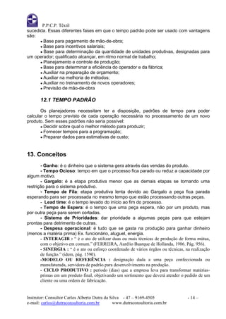 P.P.C.P. Têxtil
sucedida. Essas diferentes fases em que o tempo padrão pode ser usado com vantagens
são:
      ● Base para pagamento de mão-de-obra;
      ● Base para incentivos salariais;
      ● Base para determinação da quantidade de unidades produtivas, designadas para
um operador; qualificado alcançar, em ritmo normal de trabalho;
      ● Planejamento e controle de produção;
      ● Base para determinar a eficiência do operador e da fábrica;
      ● Auxiliar na preparação de orçamento;
      ● Auxiliar na melhoria de métodos;
      ● Auxiliar no treinamento de novos operadores;
      ● Previsão de mão-de-obra


       12.1 TEMPO PADRÃO

       Os planejadores necessitam ter a disposição, padrões de tempo para poder
calcular o tempo previsto de cada operação necessária no processamento de um novo
produto. Sem esses padrões não seria possível:
       ● Decidir sobre qual o melhor método para produzir;
       ● Fornecer tempos para a programação;
       ● Preparar dados para estimativas de custo;




13. Conceitos
       - Ganho: é o dinheiro que o sistema gera através das vendas do produto.
       - Tempo Ocioso: tempo em que o processo fica parado ou reduz a capacidade por
algum motivo.
       - Gargalo: é a etapa produtiva menor que as demais etapas se tornando uma
restrição para o sistema produtivo.
       - Tempo de Fila: etapa produtiva lenta devido ao Gargalo a peça fica parada
esperando para ser processada no mesmo tempo que estão processando outras peças.
       - Lead time: é o tempo levado do início ao fim do processo.
       - Tempo de Espera: é o tempo que uma peça espera, não por um produto, mas
por outra peça para serem cortadas.
       - Sistema de Prioridades: dar prioridade a algumas peças para que estejam
prontas para detrimento de outras.
       - Despesa operacional: é tudo que se gasta na produção para ganhar dinheiro
(menos a matéria prima) Ex. funcionário, aluguel, energia.
       - INTERAGIR : “ é o ato de utilizar duas ou mais técnicas de produção de forma mútua,
       com o objetivo em comum.” (FERREIRA, Aurélio Buarque de Hollanda, 1986. Pág. 956).
       - SINERGIA : “ é o ato ou esforço coordenado de vários órgãos ou técnicas, na realização
       de função.” (idem, pág. 1590).
       -MODELO OU REFERÊNCIA : designação dada a uma peça confeccionada ou
       manufaturada, servidora de padrão para desenvolvimento na produção.
       - CICLO PRODUTIVO : período (dias) que a empresa leva para transformar matérias-
       primas em um produto final, objetivando um sortimento que deverá atender o pedido de um
       cliente ou uma ordem de fabricação.


Instrutor: Consultor Carlos Alberto Dutra da Silva - 47 – 9169-4505                - 14 –
e-mail: carlos@dutraconsultoria.com.br        www.dutraconsultoria.com.br
 
