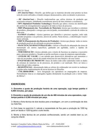 P.P.C.P. Têxtil
       - JIT (Just-in-Time) : filosofia que define que os materiais deverão estar prontos na hora
       certa de serem utilizados, evitando estoques desnecessários, antes ou durante os processos.

       - JIC (Just-in-Case) : filosofia tradicionalista que utiliza técnicas de produção que
       ocasionam estoques, trabalhando normalmente através de lotes mínimos e econômicos.
       - OPT (Optimized Prodution Technology): filosofia que adota a técnica de identificação
       dos pontos de estrangulamentos (gargalos) de todas as fases do processo.
       - MRP (Planejamento das Necessidades de Materiais): técnica que reconhece a estrutura
       de produtos, planejando o estoque que convier/puder, recomendando a emissão de ordens na
       data certa.
       - KANBAN (Cartões) : técnica japonesa que identifica o processo seguinte, onde cada
       operador programa o seu próximo, através de cartões. Nesta técnica , a identificação visual é
       muito utilizada.
       - MRP II (Planejamento dos Recursos de Produção) : técnica que planeja todos os meios
       de produção possíveis de utilização no processo produtivo.
       - MANUTENÇÃO DESCENTRALIZADA : utilizar a filosofia de adequação das áreas de
       manutenção em setores específicos, ganhando em agilidade, custos e rapidez de
       atendimento.
       - TERCERIZAÇÃO : técnica adotada com o intuito de fazermos na empresa o necessário
       para o processo produtivo, ficando as tarefas auxiliares a cargo de empresas especializadas.
       - ANÁLISE DE VALOR : é um método para desenvolver alternativas que aumentem o
       valor de um produto, através do estudo minucioso de suas funções e de seus custos.
       - ENGENHARIA DE PRODUTO : banco de dados onde estão cadastrados todos os dados
       de estrutura de materiais ou de processos, do produto a ser analisado. Deve ser única e
       absorvida por toda a empresa.
       - RESISTÊNCIAS : denominação dada ao esforço do colaborador em resistir às mudanças
       exigidas pelas implementações de novas técnicas ou filosofias.
       - COLABORADOR : nova designação aos operadores ou empregados da empresa.
       Normalmente trata-se os empregados ligados diretamente na produção com o termo “chão
       de fábrica”.



EXERCÍCIOS:
1- Encontre a quota de produção horária de uma operação, cujo tempo padrão é
0,400 minutos, por peça.

2- Encontre a quota de produção de um dia de 480 minutos de uma operadora, cujo
tempo padrão é 0,500 minutos por peça.

3- Monte a ficha técnica de dois tecidos para a tecelagem, um com a combinação de dois
ou mais fios;

4- Com base no exercício 3, calcule a necessidade de fios para a produção de 1000 kg
para um tecido e 1250 kg para o outro tecido.

5- Monte a ficha técnica de um produto confeccionado, sendo um vestido teen ou um
conjunto infantil.


Instrutor: Consultor Carlos Alberto Dutra da Silva - 47 – 9169-4505                    - 15 –
e-mail: carlos@dutraconsultoria.com.br        www.dutraconsultoria.com.br
 