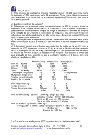 P.P.C.P. Têxtil
6 - Uma empresa de tecelagem e tinturaria necessita produzir 10 .000 kg de meia-malha
30 penteada e 7.664 kg de meia-malha 24, ambas com 7% de ribana. Sabendo-se que a
tinturaria deverá tingir os tecidos de acordo com a previsão (30% marinho, 30% preto e
40 % branco) calcule

a) Quanto deverei tingir de cada cor?
b) Sabendo-se que a empresa possui dois equipamentos de 150 Kg, e que o tempo de
tingimento é de 12 horas para o marinho, 8 horas para o preto e 4 horas para o branco
(desconsiderar pré-alvejamento, tempos de carga e descarga e a limpeza da máquina
pela variação de cor). Calcule a necessidade de máquinas, seu percentual de lotação,
sabendo-se que a tinturaria trabalha em três turnos e que deveremos entregar 900 Kg de
cada cor para formar sortimento.
c) Os tecidos possuem a seguinte composição : Meia-malha 30/1 penteado 100%, meia-
malha 24/1 cardado 100% e a ribana 24/1 cardado 100%. Calcule a necessidade bruta de
fios.
d) A tecelagem possui uma máquina para cada tipo de tecido. A 1a. dá 25 v/min e
necessita de 1050 voltas para um rolo de 20 Kg. A de malha 24 dá 20 v/min e necessita
de 1020 voltas para um rolo de 20 Kg. A ribaneira produz 16 Kg com 920 voltas e trabalha
na rotação de 17 v/min. Calcule : a necessidade de máquina , sua lotação e o tempo total
para produção do lote, sabendo-se que a tecelagem trabalha em 3 turnos, com uma
eficiência calculada em 85%.

                        Marinho (30%)        Preto (30%)      Branco (40%)
m/m 30     10.000           3.000              3.000           4.000
m/m 24       7.664           2.299              2.299           3.066
Ribana       1.236             371                371            494
Total      18.900 kg         5.670              5.670          7.560
Dividido por 150 (capac)         38                 38            51 tingimentos
Multiplicado tempo proc          12                  8             4
Total de horas tingimento       456                304           204
Dividido 24 horas/dia            19                12,6           8,5 dias

Para lotes de 900 kg                6                6             6
Tempo processo                     12                8             4
Tempo de entrega (dias)            72horas           48            24
                                    3 dias           2 dias        1 dia

m/m 30 1050 v/20 kg 25v/min – 10.000 kg / 20kg = 500 rolos
                           Multiplicar nr voltas 1.050 = 525.000 voltas
                           Dividir por 25 v/min = 21.000 minutos
                           Dividir por 1224 min/dia = 17,15 dias
m/m 24 1020v/20 kg 20v/min – 7664 kg =
     51 v/kg X 7664 = 390.864 voltas = divider por 20v/min = 19.543 min
                                         Dividido por         1.224 min/dia
                                    Precisar de 15,96 dias




7 – Crie a ordem de tecelagem de 1000 kg para os tecidos criados no exercício 3.

Instrutor: Consultor Carlos Alberto Dutra da Silva - 47 – 9169-4505                - 16 –
e-mail: carlos@dutraconsultoria.com.br        www.dutraconsultoria.com.br
 
