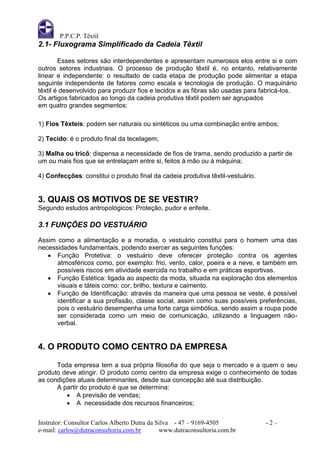 P.P.C.P. Têxtil
2.1- Fluxograma Simplificado da Cadeia Têxtil

        Esses setores são interdependentes e apresentam numerosos elos entre si e com
outros setores industriais. O processo de produção têxtil é, no entanto, relativamente
linear e independente: o resultado de cada etapa de produção pode alimentar a etapa
seguinte independente de fatores como escala e tecnologia de produção. O maquinário
têxtil é desenvolvido para produzir fios e tecidos e as fibras são usadas para fabricá-los.
Os artigos fabricados ao longo da cadeia produtiva têxtil podem ser agrupados
em quatro grandes segmentos:

1) Fios Têxteis: podem ser naturais ou sintéticos ou uma combinação entre ambos;

2) Tecido: é o produto final da tecelagem;

3) Malha ou tricô: dispensa a necessidade de fios de trama, sendo produzido a partir de
um ou mais fios que se entrelaçam entre si, feitos á mão ou á máquina;

4) Confecções: constitui o produto final da cadeia produtiva têxtil-vestuário.


3. QUAIS OS MOTIVOS DE SE VESTIR?
Segundo estudos antropológicos: Proteção, pudor e enfeite.

3.1 FUNÇÕES DO VESTUÁRIO
Assim como a alimentação e a moradia, o vestuário constitui para o homem uma das
necessidades fundamentais, podendo exercer as seguintes funções:
    Função Protetiva: o vestuário deve oferecer proteção contra os agentes
      atmosféricos como, por exemplo: frio, vento, calor, poeira e a neve, e também em
      possíveis riscos em atividade exercida no trabalho e em práticas esportivas.
    Função Estética: ligada ao aspecto da moda, situada na exploração dos elementos
      visuais e táteis como: cor, brilho, textura e caimento.
    Função de Identificação: através da maneira que uma pessoa se veste, é possível
      identificar a sua profissão, classe social, assim como suas possíveis preferências,
      pois o vestuário desempenha uma forte carga simbólica, sendo assim a roupa pode
      ser considerada como um meio de comunicação, utilizando a linguagem não-
      verbal.


4. O PRODUTO COMO CENTRO DA EMPRESA

      Toda empresa tem a sua própria filosofia do que seja o mercado e a quem o seu
produto deve atingir. O produto como centro da empresa exige o conhecimento de todas
as condições atuais determinantes, desde sua concepção até sua distribuição.
      A partir do produto é que se determina:
          A previsão de vendas;
          A necessidade dos recursos financeiros;


Instrutor: Consultor Carlos Alberto Dutra da Silva - 47 – 9169-4505              -2–
e-mail: carlos@dutraconsultoria.com.br        www.dutraconsultoria.com.br
 