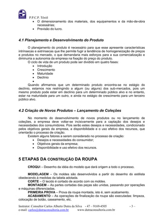 P.P.C.P. Têxtil
           O dimensionamento dos materiais, dos equipamentos e da mão-de-obra
              necessárias;
           Previsão do lucro.


4.1 Planejamento e Desenvolvimento do Produto
       O planejamento do produto é necessário para que esse apresente características
intrínsecas e extrínsecas que lhe permite fugir a tendência de homogeneização de preços
e produtos no mercado, o que demandaria mais esforços para a sua comercialização e
diminuiria a autonomia da empresa na fixação do preço do produto.
       O ciclo de vida de um produto pode ser dividido em quatro fases:
            Introdução
            Crescimento
            Maturidade
            Declínio
           
       Quando afirmamos que um determinado produto encontra-se no estágio do
declínio, estamos nos restringindo a algum (ou alguns) dos sub-mercados, pois um
mesmo produto pode estar em declínio para um determinado público alvo e no entanto,
estar na maturidade para um outro, e ainda no estágio de crescimento para um terceiro
público alvo.


4.2 Criação de Novos Produtos – Lançamento de Coleções
       No momento do desenvolvimento de novos produtos ou no lançamento de
coleções, a empresa deve voltar-se incisivamente para a captação dos desejos e
necessidades dos consumidores. Pois serão estes desejos e necessidades, condicionado
pelos objetivos gerais da empresa, a disponibilidade e o uso efetivo dos recursos, que
orientarão o processo de criação.
       Existem alguns fatores a serem considerado no processo de criação:
           Desejos e necessidades do consumidor;
           Objetivos gerais da empresa;
           Disponibilidade e uso efetivo dos recursos.


5 ETAPAS DA CONSTRUÇÃO DA ROUPA
       CROQUI – Desenho da idéia do modelo que dará origem a todo o processo.

      MODELAGEM – Os moldes são desenvolvidos a partir do desenho do estilista
obedecendo à medidas da tabela adotada.
      CORTE – O tecido é cortado de acordo com os moldes.
      MONTAGEM – As partes cortadas das peças são unidas, passando por operações
e máquinas diferenciadas.
      PRIMEIRA PROVA – Prova da roupa montada, isto é, sem acabamento.
      ACABAMENTO – As operações de finalização da roupa são executadas: limpeza,
colocação de botão, caseamento, etc.

Instrutor: Consultor Carlos Alberto Dutra da Silva - 47 – 9169-4505         -3–
e-mail: carlos@dutraconsultoria.com.br        www.dutraconsultoria.com.br
 