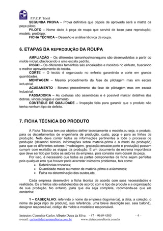 P.P.C.P. Têxtil
      SEGUNDA PROVA – Prova definitiva que depois de aprovada será a matriz da
peça piloto.
      PILOTO – Nome dado à peça de roupa que servirá de base para reprodução;
modelo, protótipo.
      FICHA TÉCNICA – Desenho e análise técnica da roupa.


6. ETAPAS DA REPRODUÇÃO DA ROUPA
       AMPLIAÇÃO – Os diferentes tamanhos/manequins são desenvolvidos a partir do
molde inicial, obedecendo a uma escala padrão.
       RISCO – Os diferentes tamanhos são encaixados e riscados no enfesto, buscando
o melhor aproveitamento do tecido.
       CORTE – O tecido é organizado no enfesto garantindo o corte em grande
quantidades.
       MONTAGEM – Mesmo procedimento da fase de pilotagem mas em escala
industrial.
       ACABAMENTO - Mesmo procedimento da fase de pilotagem mas em escala
industrial.
       PASSADORIA – As costuras são assentadas e é possível marcar detalhes das
dobras, vincos,pregas e caimento.
       CONTROLE DE QUALIDADE – Inspeção feita para garantir que o produto não
tenha nenhum tipo de defeito.



7. FICHA TÉCNICA DO PRODUTO

       A Ficha Técnica tem por objetivo definir tecnicamente o modelo,ou seja, o produto,
para os departamentos de engenharia de produção, custo, ppcp e para as linhas de
produção. Nela deve conter todas as informações pertinentes a todo o processo de
produção (desenho técnico, informações sobre matéria-prima e o modo de produção)
para que os diferentes setores (modelagem, gradação,encaixe,corte e produção) possam
cumprir com exatidão as etapas da produção. É um documento de extrema importância
que deve ser lido por todos os setores da empresa, pois consiste num dossiê da peça.
       Por isso, é necessário que todas as partes componentes da ficha sejam perfeitas
pois qualquer erro que houver pode acarretar inúmeros problemas, tais como:
           Referências trocadas;
           Quantidade maior ou menor de matéria-prima e aviamentos;
           Falha na determinação dos custos,etc.

       Cada empresa desenvolve a ficha técnica de acordo com suas necessidades e
realidade. Os critérios são estabelecidos de acordo com o tipo de produto e a organização
de sua produção. No entanto, para que ela seja completa, recomenda-se que ela
contenha:

      1 – CABEÇALHO: referindo o nome da empresa (logomarca), a data, a coleção, o
nome da peça (tipo de produto), sua referência, uma breve descrição (ex. saia balonê),
designer responsável, código do molde e modelista responsável.

Instrutor: Consultor Carlos Alberto Dutra da Silva - 47 – 9169-4505           -4–
e-mail: carlos@dutraconsultoria.com.br        www.dutraconsultoria.com.br
 