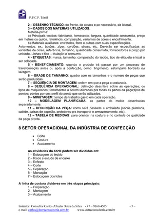 P.P.C.P. Têxtil

       2 – DESENHO TÉCNICO: de frente, de costas e,se necessário, de lateral.
       3 – DADOS DOS MATERIAS UTILIZADOS:
       Matéria-prima:
       a) Principais tecidos: fabricante, fornecedor, largura, quantidade consumida, preço
em metros ou quilos, referência, composição, variantes de cores e encolhimento.
       b) Materiais auxiliares: entretelas, forro e outros com suas especificações.
Aviamentos: ex.: botões, zíper, cordões, strass, etc. Deverão ser especificadas as
variantes de cores, referência, tamanho, quantidade consumida, fornecedores e preço por
unidade. Linhas e fios – titulação e consumo.
       4 - ETIQUETAS: marca, tamanho, composição do tecido, tipo de etiqueta e local a
ser colocada.
       5 - BENEFICIAMENTO: quando o produto irá passar por um processo de
transformação antes ou após a confecção, como: tingimento, estamparia bordado ou
lavagem.
       6 – GRADE DE TAMANHO: quadro com os tamanhos e o numero de peças que
serão produzidas.
       7 – SEQUÊNCIA DE MONTAGEM: ordem em que a peça a costurada.
       8 – SEQUÊNCIA OPERACIONAL: definição descritiva sobre as operações; os
tipos de maquinários; ferramentas a serem utilizadas pra todas as partes da peça;tipos de
pontos; pontos por cm; perfil do ponto que serão utilizados.
       9 – MINUTAGEM: tempo de trabalho gasto em cada operação.
       10 – MODELAGEM PLANIFICADA: as partes do molde desenhadas
separadamente.
       11 – DESCRIÇÃO DA PEÇA: como será passada e embalada (sacos plásticos,
cabide, caixas de papelão, protetores pra transporte e armazenamento, etc).
       12 – TABELA DE MEDIDAS: para orientar na costura e no controle de qualidade
da peça pronta.

8 SETOR OPERACIONAL DA INDÚSTRIA DE CONFECÇÃO
             Corte
             Costura
             Acabamento

       As atividades do corte podem ser divididas em:
       1 – Estocagem do tecido
       2 – Risco e estudo de encaixe
       3 – Enfesto
       4 – Corte
       5 – Separação
       6 – Marcação
       7 – Estocagem dos lotes

A linha de costura divide-se em três etapas principais:
      1 – Preparação
      2 – Montagem
      3 – Acabamento


Instrutor: Consultor Carlos Alberto Dutra da Silva - 47 – 9169-4505            -5–
e-mail: carlos@dutraconsultoria.com.br        www.dutraconsultoria.com.br
 
