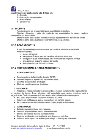 P.P.C.P. Têxtil
As atividades do acabamento são dividas em:
      1 – Revisão
      2 – Colocação de acessórios
      3 – Passamento
      4 – Lavanderia


8.1 O CORTE
     Funciona como um programador para as unidades de costura.
     Objetivo: Alimentar o setor de produção nas quantidades de peças, modelos
adequado e no tempo certo.
     Efeito do corte sob o custo: o custo do tecido representa 50% do valor de venda.
     Efeito do corte sob a qualidade: valor comercial, desperdícios.

8.1.1 SALA DE CORTE
       A sala de corte obrigatoriamente deve ser um local ventilado e iluminado.
       Nela deve conter:
           Mesas para corte
           e espaço suficiente para se trabalhar e transitar entre elas
           espaço nas suas extremidades para manusear as peças de tecidos
           área para um pequeno estoque de tecido
           área para estoque de lotes cortados

8.1.2 PROFISSIONAIS E TAREFAS DO CORTE

       1 – ENCARREGADO

      Recebe ordens de fabricação do setor PPCP;
      Distribui seqüência e prioriza o trabalho no setor;
      Controla a qualidade e produção;
      Motiva e mantém ordem e disciplina.

   2 – RISCADOR
    Prepara os riscos marcadores encaixando os moldes corretamente e aproveitando
o máximo do tecido. Essa atividade mal executada gera sérios prejuízos para a
organização. Qualquer economia é bem vinda, principalmente de matéria-prima.
    Faz cópia ampliando os riscos em miniatura ou papel
    Arquiva os moldes para que se mantenham em perfeito estado.
    Procura manter-se sempre adiantado à produção dos enfestadores.

   3 – ENFESTADOR
    Enfesta manualmente ou com máquina;
    Controla a qualidade do tecido a ser enfestado;
    Elimina os defeitos durante o enfestamento;
    Controla a utilização dos tecidos de acordo com os padrões;
    Controla a utilização dos tecidos para corrigir combinações diferentes.


Instrutor: Consultor Carlos Alberto Dutra da Silva - 47 – 9169-4505            -6–
e-mail: carlos@dutraconsultoria.com.br        www.dutraconsultoria.com.br
 