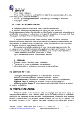 P.P.C.P. Têxtil
   4 – CORTADOR
    Corta toda a produção;
    Corta com tesoura (corte unitário), lâmina redonda (poucas camadas), faca reta,
serra fita ou prensa (bastante camadas);
    Checa a qualidade periodicamente para conseguir combinações diferentes;
    Faz piques e furos.

   5 – ETIQUETADOR/EMPACOTADOR

     Opera as máquinas de etiquetar para o controle de tonalidade;
     Divide o enfesto em pacotes de acordo com o lote a ser produzido.
Depois das peças cortadas, elas deverão ser identificadas e separadas adequadamente
para facilitar o manuseio de costura, bem como garantir a qualidade do produto final. Essa
etiquetagem poderá ser feita com carimbo ou etiqueta colante.

       A etiqueta ou carimbo devem conter: tamanho, lote e seqüência. Separar o
enfesto quando tiver mais cores para facilitar na costura. O empacotamento deverá ser
feito na saída da mesa do corte e enviado para a linha de produção ou ficar no aguardo
da liberação do mesmo para setores produtivos.
       Empacotamento isolado: cada parte da peça é amarrada separadamente. Ou
se a peça tem uma pala do traseiro da calça, pode amarrar para com traseiro, ou se a
camisa tem um bolso dianteiro, pode colocar o bolso junto com o dianteiro da camisa.
       Tencel: não se deve amarrar, pois quebra as fibras.
       Lycra: não se deve amarrar, pois amassa o elastano.


       6 – AUXILIAR
      Prepara o tecido e os riscos para o enfestador;
      Transporta as peças cortadas para o empacotador;
      Alimenta o setor de costura com ordens de cortes completas.


8.2 Estrutura do Tecido
      Tecelagem: são entrelaçamentos do fio de Urdume e de Trama.
      Malharia: são entrelaçamentos formando Colunas e Carreiras.
      a) Fio de Urdume: É aquele que, no tecido, corre no sentido do comprimento.
      b) Fio de Trama: É aquele que, no tecido, corre no sentido da largura.
      c) Fio no sentido do viés: É proporcionado pela elasticidade diferente no sentido
do urdume ou da trama.

8.3 RISCOS MARCADORES:
        O risco marcador é uma marcação feita em um papel com largura do tecido e o
comprimento útil da mesa para o enfesto, sobre o qual são transportados os contornos e
marcações de diferentes moldes (encaixe) correspondentes a tamanhos e/ou modelos
distintos que se repetem uma ou várias frações de vezes, para fim de colocá-lo em cima
do enfesto e posterior corte. O objetivo é encaixar os moldes de modo a obter a melhor


Instrutor: Consultor Carlos Alberto Dutra da Silva - 47 – 9169-4505            -7–
e-mail: carlos@dutraconsultoria.com.br        www.dutraconsultoria.com.br
 