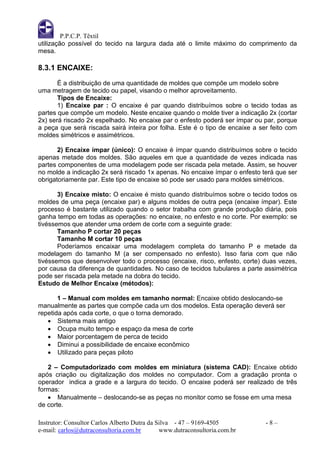 P.P.C.P. Têxtil
utilização possível do tecido na largura dada até o limite máximo do comprimento da
mesa.

8.3.1 ENCAIXE:
       É a distribuição de uma quantidade de moldes que compõe um modelo sobre
uma metragem de tecido ou papel, visando o melhor aproveitamento.
       Tipos de Encaixe:
       1) Encaixe par : O encaixe é par quando distribuímos sobre o tecido todas as
partes que compõe um modelo. Neste encaixe quando o molde tiver a indicação 2x (cortar
2x) será riscado 2x espelhado. No encaixe par o enfesto poderá ser ímpar ou par, porque
a peça que será riscada sairá inteira por folha. Este é o tipo de encaixe a ser feito com
moldes simétricos e assimétricos.

       2) Encaixe ímpar (único): O encaixe é ímpar quando distribuímos sobre o tecido
apenas metade dos moldes. São aqueles em que a quantidade de vezes indicada nas
partes componentes de uma modelagem pode ser riscada pela metade. Assim, se houver
no molde a indicação 2x será riscado 1x apenas. No encaixe ímpar o enfesto terá que ser
obrigatoriamente par. Este tipo de encaixe só pode ser usado para moldes simétricos.

       3) Encaixe misto: O encaixe é misto quando distribuímos sobre o tecido todos os
moldes de uma peça (encaixe par) e alguns moldes de outra peça (encaixe ímpar). Este
processo é bastante utilizado quando o setor trabalha com grande produção diária, pois
ganha tempo em todas as operações: no encaixe, no enfesto e no corte. Por exemplo: se
tivéssemos que atender uma ordem de corte com a seguinte grade:
       Tamanho P cortar 20 peças
       Tamanho M cortar 10 peças
       Poderíamos encaixar uma modelagem completa do tamanho P e metade da
modelagem do tamanho M (a ser compensado no enfesto). Isso faria com que não
tivéssemos que desenvolver todo o processo (encaixe, risco, enfesto, corte) duas vezes,
por causa da diferença de quantidades. No caso de tecidos tubulares a parte assimétrica
pode ser riscada pela metade na dobra do tecido.
Estudo de Melhor Encaixe (métodos):

       1 – Manual com moldes em tamanho normal: Encaixe obtido deslocando-se
manualmente as partes que compõe cada um dos modelos. Esta operação deverá ser
repetida após cada corte, o que o torna demorado.
    Sistema mais antigo
    Ocupa muito tempo e espaço da mesa de corte
    Maior porcentagem de perca de tecido
    Diminui a possibilidade de encaixe econômico
    Utilizado para peças piloto

   2 – Computadorizado com moldes em miniatura (sistema CAD): Encaixe obtido
após criação ou digitalização dos moldes no computador. Com a gradação pronta o
operador indica a grade e a largura do tecido. O encaixe poderá ser realizado de três
formas:
    Manualmente – deslocando-se as peças no monitor como se fosse em uma mesa
de corte.

Instrutor: Consultor Carlos Alberto Dutra da Silva - 47 – 9169-4505           -8–
e-mail: carlos@dutraconsultoria.com.br        www.dutraconsultoria.com.br
 