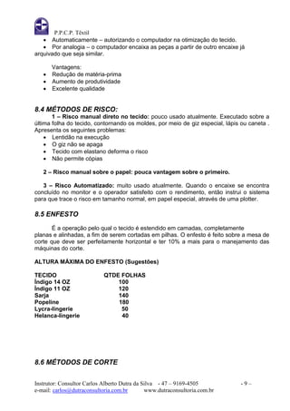 P.P.C.P. Têxtil
    Automaticamente – autorizando o computador na otimização do tecido.
    Por analogia – o computador encaixa as peças a partir de outro encaixe já
arquivado que seja similar.

     Vantagens:
    Redução de matéria-prima
    Aumento de produtividade
    Excelente qualidade


8.4 MÉTODOS DE RISCO:
       1 – Risco manual direto no tecido: pouco usado atualmente. Executado sobre a
última folha do tecido, contornando os moldes, por meio de giz especial, lápis ou caneta .
Apresenta os seguintes problemas:
     Lentidão na execução
     O giz não se apaga
     Tecido com elastano deforma o risco
     Não permite cópias

   2 – Risco manual sobre o papel: pouca vantagem sobre o primeiro.

   3 – Risco Automatizado: muito usado atualmente. Quando o encaixe se encontra
concluído no monitor e o operador satisfeito com o rendimento, então instrui o sistema
para que trace o risco em tamanho normal, em papel especial, através de uma plotter.

8.5 ENFESTO
       É a operação pelo qual o tecido é estendido em camadas, completamente
planas e alinhadas, a fim de serem cortadas em pilhas. O enfesto é feito sobre a mesa de
corte que deve ser perfeitamente horizontal e ter 10% a mais para o manejamento das
máquinas do corte.

ALTURA MÁXIMA DO ENFESTO (Sugestões)

TECIDO                      QTDE FOLHAS
Índigo 14 OZ                    100
Índigo 11 OZ                    120
Sarja                           140
Popeline                        180
Lycra-lingerie                   50
Helanca-lingerie                 40




8.6 MÉTODOS DE CORTE


Instrutor: Consultor Carlos Alberto Dutra da Silva - 47 – 9169-4505            -9–
e-mail: carlos@dutraconsultoria.com.br        www.dutraconsultoria.com.br
 