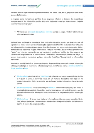 Última atualização: 31/01/12
Copyright © Associação BM&F – Direitos de edição reservados por Associação BM&F.
A violação dos direitos autorais é crime estabelecido na Lei 9.610/98 e punido pelo artigo 184 do Código Penal.
8INTRODUÇÃO E GESTÃO DE RISCO
retornos e riscos esperados são os preços observados dos ativos, cabe, então, perguntar como esses
preços são formados.
A resposta aceita na teoria do portfólio é que os preços refletem as decisões dos investidores
tomadas a partir das informações obtidas. Mas quão eficiente é o mercado para traduzir a chegada
das informações em preços?
 Afirma-se que o mercado de capitais é eficiente quando os preços refletem totalmente as
informações disponíveis.
Considerando a observação histórica de uma longa série de preços, poderá ser observado que há
episódios de altas e baixas que levam as cotações a patamares diferentes ou os trazem de volta para
os valores médios. Em alguns casos, essas altas são abruptas; em outras, mais demoradas. Assim,
temos reações excessivas, reações retardadas e “reações eficientes”. Estas últimas apresentariam
“pulos” nos retornos mostrando que os investidores receberam notícias de fatos novos e as
assimilaram integralmente e as traduziram de “uma vez só” em um novo patamar de preço. Os
preços observados no mercado, a qualquer momento, “precificam” (ou apreçam) as informações
existentes.
Contudo, é possível identificar formas de eficiência dependendo de como cada tipo de informação
obtida por cada tipo de investidor é refletida nos preços. Identifica-se, assim, a eficiência de forma
fraca, semiforte e forte.
 Eficiência forte – Informações de TODO TIPO são refletidas nos preços independente do tipo
e de quem as utiliza. A suposição é que, em um mercado de capitais deste tipo não há
insider information. Note, no entanto, que se houver insider information ela seria muito
valiosa.
 Eficiência semiforte – Todas as informações PÚBLICAS estão refletidas no preço das ações. A
implicação desta suposição é que não é possível obter ganhos extraordinários com o uso da
análise fundamentalista. Não adianta procurar formação de preço examinando a informação
pública.
 Eficiência fraca – O preço atual traduz a informação contida nos preços passados. Neste
caso, a implicação é que a análise técnica também não conseguirá resultados extraordinários
a partir do exame dos preços passados.
 