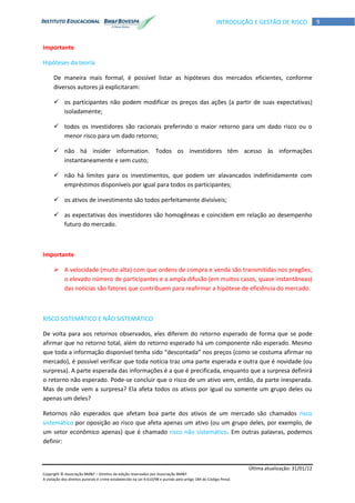 Última atualização: 31/01/12
Copyright © Associação BM&F – Direitos de edição reservados por Associação BM&F.
A violação dos direitos autorais é crime estabelecido na Lei 9.610/98 e punido pelo artigo 184 do Código Penal.
9INTRODUÇÃO E GESTÃO DE RISCO
Importante
Hipóteses da teoria
De maneira mais formal, é possível listar as hipóteses dos mercados eficientes, conforme
diversos autores já explicitaram:
 os participantes não podem modificar os preços das ações (a partir de suas expectativas)
isoladamente;
 todos os investidores são racionais preferindo o maior retorno para um dado risco ou o
menor risco para um dado retorno;
 não há insider information. Todos os investidores têm acesso às informações
instantaneamente e sem custo;
 não há limites para os investimentos, que podem ser alavancados indefinidamente com
empréstimos disponíveis por igual para todos os participantes;
 os ativos de investimento são todos perfeitamente divisíveis;
 as expectativas dos investidores são homogêneas e coincidem em relação ao desempenho
futuro do mercado.
Importante
 A velocidade (muito alta) com que ordens de compra e venda são transmitidas nos pregões,
o elevado número de participantes e a ampla difusão (em muitos casos, quase instantâneas)
das notícias são fatores que contribuem para reafirmar a hipótese de eficiência do mercado.
RISCO SISTEMÁTICO E NÃO SISTEMÁTICO
De volta para aos retornos observados, eles diferem do retorno esperado de forma que se pode
afirmar que no retorno total, além do retorno esperado há um componente não esperado. Mesmo
que toda a informação disponível tenha sido “descontada” nos preços (como se costuma afirmar no
mercado), é possível verificar que toda notícia traz uma parte esperada e outra que é novidade (ou
surpresa). A parte esperada das informações é a que é precificada, enquanto que a surpresa definirá
o retorno não esperado. Pode-se concluir que o risco de um ativo vem, então, da parte inesperada.
Mas de onde vem a surpresa? Ela afeta todos os ativos por igual ou somente um grupo deles ou
apenas um deles?
Retornos não esperados que afetam boa parte dos ativos de um mercado são chamados risco
sistemático por oposição ao risco que afeta apenas um ativo (ou um grupo deles, por exemplo, de
um setor econômico apenas) que é chamado risco não sistemático. Em outras palavras, podemos
definir:
 