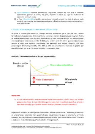Última atualização: 31/01/12
Copyright © Associação BM&F – Direitos de edição reservados por Associação BM&F.
A violação dos direitos autorais é crime estabelecido na Lei 9.610/98 e punido pelo artigo 184 do Código Penal.
10INTRODUÇÃO E GESTÃO DE RISCO
1) risco sistemático, também denominado conjuntural, consiste no risco que os sistemas
econômicos, políticos e sociais, no geral, impõem ao ativo, ou seja, as mudanças da
economia como um todo;
2) o risco não sistemático, também denominado residual, consiste no risco do ativo e afeta
somente ele mesmo e seu respectivo subsistema; não atinge diretamente os demais ativos e
seus subsistemas.
É POSSÍVEL REDUZIR O RISCO DE CARTEIRAS DE VÁRIOS ATIVOS?
De volta às constatações empíricas, diversos estudos verificaram que o risco de uma carteira
formada com ativos de risco, diminui conforme aumenta o número de papéis que a integram. Assim,
se uma carteira formada com um único papel (ações de uma empresa agrícola, por exemplo) tiver
um risco (medido pelo desvio-padrão) de 35%; uma carteira com dois ativos quaisquer (a empresa
agrícola e mais uma indústria metalúrgica, por exemplo) será menor, digamos 29%. Essa
porcentagem diminuirá para 25%; 22%; 20%; e 19%, se aumentaram o número de papéis, por
exemplo, para 5; 10; 50; e 150 ativos. O Gráfico 2 reflete essa ideia:
Gráfico 2 – Efeitos da diversificação do risco não-sistemático
Importante
 O risco não sistemático é extremamente importante quando a carteira possui um número
pequeno de ativos. O risco sistemático ganha muito mais importância quando a carteira é
bem diversificada já que o grande número de ativos elimina o risco não sistemático.
Repetindo o processo de formação de carteiras será possível verificar que a diversificação de ativos
de uma carteira é o caminho mais apropriado para reduzir risco, mas que, no entanto, há um limite
para essa redução. Por mais que se adicionem papéis à carteira, o risco total não se reduz. Essa será
a medida do risco sistemático que “afeta a todos ativos por igual”.
 