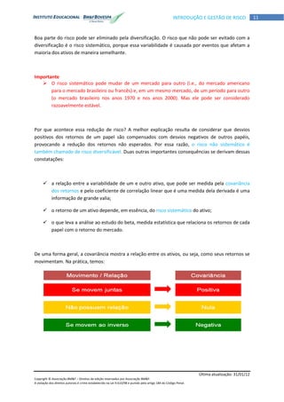 Última atualização: 31/01/12
Copyright © Associação BM&F – Direitos de edição reservados por Associação BM&F.
A violação dos direitos autorais é crime estabelecido na Lei 9.610/98 e punido pelo artigo 184 do Código Penal.
11INTRODUÇÃO E GESTÃO DE RISCO
Boa parte do risco pode ser eliminado pela diversificação. O risco que não pode ser evitado com a
diversificação é o risco sistemático, porque essa variabilidade é causada por eventos que afetam a
maioria dos ativos de maneira semelhante.
Importante
 O risco sistemático pode mudar de um mercado para outro (i.e., do mercado americano
para o mercado brasileiro ou francês) e, em um mesmo mercado, de um período para outro
(o mercado brasileiro nos anos 1970 e nos anos 2000). Mas ele pode ser considerado
razoavelmente estável.
Por que acontece essa redução de risco? A melhor explicação resulta de considerar que desvios
positivos dos retornos de um papel são compensados com desvios negativos de outros papéis,
provocando a redução dos retornos não esperados. Por essa razão, o risco não sistemático é
também chamado de risco diversificável. Duas outras importantes consequências se derivam dessas
constatações:
 a relação entre a variabilidade de um e outro ativo, que pode ser medida pela covariância
dos retornos e pelo coeficiente de correlação linear que é uma medida dela derivada é uma
informação de grande valia;
 o retorno de um ativo depende, em essência, do risco sistemático do ativo;
 o que leva a análise ao estudo do beta, medida estatística que relaciona os retornos de cada
papel com o retorno do mercado.
De uma forma geral, a covariância mostra a relação entre os ativos, ou seja, como seus retornos se
movimentam. Na prática, temos:
 