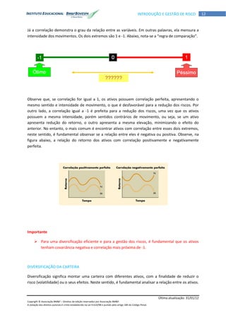 Última atualização: 31/01/12
Copyright © Associação BM&F – Direitos de edição reservados por Associação BM&F.
A violação dos direitos autorais é crime estabelecido na Lei 9.610/98 e punido pelo artigo 184 do Código Penal.
12INTRODUÇÃO E GESTÃO DE RISCO
Já a correlação demonstra o grau da relação entre as variáveis. Em outras palavras, ela mensura a
intensidade dos movimentos. Os dois extremos são 1 e -1. Abaixo, nota-se a “regra de comparação”.
Observe que, se correlação for igual a 1, os ativos possuem correlação perfeita, apresentando o
mesmo sentido e intensidade de movimento, o que é desfavorável para a redução dos riscos. Por
outro lado, a correlação igual a -1 é prefeita para a redução dos riscos, uma vez que os ativos
possuem a mesma intensidade, porém sentidos contrários de movimento, ou seja, se um ativo
apresenta redução do retorno, o outro apresenta a mesma elevação, minimizando o efeito do
anterior. No entanto, o mais comum é encontrar ativos com correlação entre esses dois extremos,
neste sentido, é fundamental observar se a relação entre eles é negativa ou positiva. Observe, na
figura abaixo, a relação do retorno dos ativos com correlação positivamente e negativamente
perfeita.
Importante
 Para uma diversificação eficiente e para a gestão dos riscos, é fundamental que os ativos
tenham covariância negativa e correlação mais próxima de -1.
DIVERSIFICAÇÃO DA CARTEIRA
Diversificação significa montar uma carteira com diferentes ativos, com a finalidade de reduzir o
risco (volatilidade) ou o seus efeitos. Neste sentido, é fundamental analisar a relação entre os ativos.
 