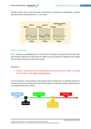 Última atualização: 31/01/12
Copyright © Associação BM&F – Direitos de edição reservados por Associação BM&F.
A violação dos direitos autorais é crime estabelecido na Lei 9.610/98 e punido pelo artigo 184 do Código Penal.
13INTRODUÇÃO E GESTÃO DE RISCO
Na figura abaixo, note o retorno de cada um dos ativos e o efeito da sua combinação. A carteira
apresenta retorno mais próximo do linear no tempo.
O BETA DE UMA AÇÃO
O beta descreve a sensibilidade de um investimento em relação ao movimento do mercado. Mais
tecnicamente, o beta de uma ação pode ser obtido por meio da análise de regressão linear simples
entre o retorno do título e o retorno do mercado.
Importante
 O beta é medida quantitativa da volatilidade de um investimento em relação ao mercado
como um todo, ou seja, mede o risco sistemático.
Em outras palavras, o beta do ativo (ou da carteira) indica a variação que os investidores esperam no
retorno do ativo (da sua carteira) para cada 1% de mudança no mercado. Na figura abaixo, observa-
se a relação do beta com a carteira:
 