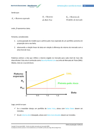 Última atualização: 31/01/12
Copyright © Associação BM&F – Direitos de edição reservados por Associação BM&F.
A violação dos direitos autorais é crime estabelecido na Lei 9.610/98 e punido pelo artigo 184 do Código Penal.
15INTRODUÇÃO E GESTÃO DE RISCO
Sendo que:
esperadotornoKe Re
FreeRiskdo
tornoRf Re
mercadodePortfolio
dotornoKm Re
onde  representa o beta.
Portanto, considerando:
1. a pressuposição do modelo que o prêmio pelo risco esperado de um portfólio aumenta em
proporção com o seu beta;
2. observando a relação linear do beta em relação à diferença do retorno do mercado com o
ativo livre de risco;
Podemos estimar a reta que reflete o retorno exigido no mercado para cada nível de risco não
diversificável. Esta reta é conhecida como Security Market Line ou Linha de Mercado de Título (SML).
Abaixo, nota-se a sua estrutura:
Logo, conclui-se que:
 Se o investidor deseja um portfólio de baixo risco, ativos com betas baixo devem ser
incluídos;
 Se um retorno alto é desejado, ativos com beta mais elevados devem ser incluídos.
 