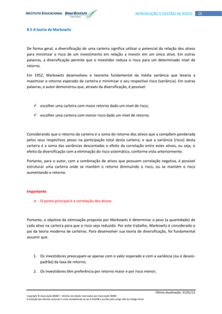 Última atualização: 31/01/12
Copyright © Associação BM&F – Direitos de edição reservados por Associação BM&F.
A violação dos direitos autorais é crime estabelecido na Lei 9.610/98 e punido pelo artigo 184 do Código Penal.
16INTRODUÇÃO E GESTÃO DE RISCO
8.5 A teoria de Markowitz
De forma geral, a diversificação de uma carteira significa utilizar o potencial da relação dos ativos
para minimizar o risco de um investimento em relação a investir em um único ativo. Em outras
palavras, a diversificação permite que o investidor reduza o risco para um determinado nível de
retorno.
Em 1952, Markowitz desenvolveu o teorema fundamental da média variância que levaria a
maximizar o retorno esperado da carteira e minimizar o seu respectivo risco (variância). Em outras
palavras, o autor demonstrou que, através da diversificação, é possível:
 escolher uma carteira com maior retorno dado um nível de risco;
 escolher uma carteira com menor risco dado um nível de retorno.
Considerando que o retorno da carteira é a soma do retorno dos ativos que a compõem ponderada
pelos seus respectivos pesos na participação total desta carteira; e que a variância (risco) desta
carteira é a soma das variâncias descontadas o efeito da correlação entre estes ativos, ou seja, o
efeito da diversificação com a eliminação do risco sistemático, conforme visto anteriormente.
Portanto, para o autor, com a combinação de ativos que possuem correlação negativa, é possível
estruturar uma carteira onde se mantém o retorno diminuindo o risco, ou se mantém o risco
aumentando o retorno.
Importante
 O ponto principal é a correlação dos ativos.
Portanto, o objetivo da otimização proposta por Markowitz é determinar o peso (a quantidade) de
cada ativo na carteira para que o risco seja reduzido. Por este trabalho, Markowitz é considerado o
pai da teoria moderna de carteiras. Para desenvolver sua teoria de diversificação, foi fundamental
assumir que:
1. Os investidores preocupam-se apenas com o valor esperado e com a variância (ou o desvio-
padrão) da taxa de retorno;
2. Os investidores têm preferência por retorno maior e por risco menor;
 