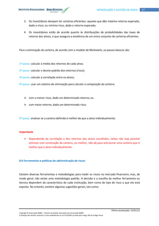 Última atualização: 31/01/12
Copyright © Associação BM&F – Direitos de edição reservados por Associação BM&F.
A violação dos direitos autorais é crime estabelecido na Lei 9.610/98 e punido pelo artigo 184 do Código Penal.
17INTRODUÇÃO E GESTÃO DE RISCO
3. Os investidores desejam ter carteiras eficientes: aquelas que dão máximo retorno esperado,
dado o risco, ou mínimo risco, dado o retorno esperado;
4. Os investidores estão de acordo quanto às distribuições de probabilidades das taxas de
retorno dos ativos, o que assegura a existência de um único conjunto de carteiras eficientes.
Para a otimização da carteira, de acordo com o modelo de Markowitz, os passos básicos são:
1º passo: calcular a média dos retornos de cada ativo;
2º passo: calcular o desvio-padrão dos retornos (risco);
3º passo: calcular a correlação entre os ativos;
4º passo: usar um sistema de otimização para calcular a composição da carteira:
 com o menor risco, dado um determinado retorno; ou
 com maior retorno, dado um determinado risco.
5º passo: analisar se a carteira definida é melhor do que a ativo individualmente.
Importante
 Dependendo da correlação e dos retornos dos ativos escolhidos, talvez não seja possível
otimizar com construção da carteira, ou melhor, não dá para estruturar uma carteira que é
melhor que o ativo individualmente.
8.6 Ferramentas e políticas de administração de riscos
Existem diversas ferramentas e metodologias para medir os riscos no mercado financeiro, mas, de
modo geral, não existe uma metodologia padrão. A decisão e a escolha da melhor ferramenta ou
técnica dependem da característica de cada instituição, bem como do tipo de risco a que ela está
exposta. No entanto, existem algumas sugestões gerais, tais como:
 