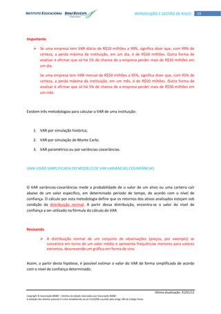 Última atualização: 31/01/12
Copyright © Associação BM&F – Direitos de edição reservados por Associação BM&F.
A violação dos direitos autorais é crime estabelecido na Lei 9.610/98 e punido pelo artigo 184 do Código Penal.
19INTRODUÇÃO E GESTÃO DE RISCO
Importante
 Se uma empresa tem VAR diário de R$10 milhões a 99%, significa dizer que, com 99% de
certeza, a perda máxima da instituição, em um dia, é de R$10 milhões. Outra forma de
analisar é afirmar que só há 1% de chance de a empresa perder mais de R$10 milhões em
um dia.
Se uma empresa tem VAR mensal de R$50 milhões a 95%, significa dizer que, com 95% de
certeza, a perda máxima da instituição, em um mês, é de R$50 milhões. Outra forma de
analisar é afirmar que só há 5% de chance de a empresa perder mais de R$50 milhões em
um mês.
Existem três metodologias para calcular o VAR de uma instituição:
1. VAR por simulação histórica;
2. VAR por simulação de Monte Carlo;
3. VAR paramétrico ou por variâncias-covariâncias.
UMA VISÃO SIMPLIFICADA DO MODELO DE VAR VARIÂNCIAS-COVARIÂNCIAS
O VAR variâncias-covariâncias mede a probabilidade de o valor de um ativo ou uma carteira cair
abaixo de um valor específico, em determinado período de tempo, de acordo com o nível de
confiança. O cálculo por esta metodologia define que os retornos dos ativos analisados estejam sob
condição da distribuição normal. A partir dessa distribuição, encontra-se o valor do nível de
confiança a ser utilizado na fórmula do cálculo do VAR.
Revisando
 A distribuição normal de um conjunto de observações (preços, por exemplo) se
concentra em torno de um valor médio e apresenta frequências menores para valores
extremos, descrevendo um gráfico em forma de sino.
Assim, a partir desta hipótese, é possível estimar o valor do VAR de forma simplificada de acordo
com o nível de confiança determinado.
 