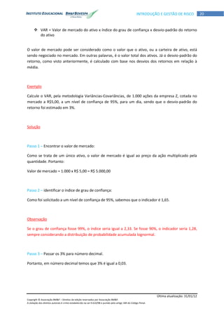 Última atualização: 31/01/12
Copyright © Associação BM&F – Direitos de edição reservados por Associação BM&F.
A violação dos direitos autorais é crime estabelecido na Lei 9.610/98 e punido pelo artigo 184 do Código Penal.
20INTRODUÇÃO E GESTÃO DE RISCO
 VAR = Valor de mercado do ativo x índice do grau de confiança x desvio-padrão do retorno
do ativo
O valor de mercado pode ser considerado como o valor que o ativo, ou a carteira de ativo, está
sendo negociado no mercado. Em outras palavras, é o valor total dos ativos. Já o desvio-padrão do
retorno, como visto anteriormente, é calculado com base nos desvios dos retornos em relação à
média.
Exemplo
Calcule o VAR, pela metodologia Variâncias-Covariâncias, de 1.000 ações da empresa Z, cotada no
mercado a R$5,00, a um nível de confiança de 95%, para um dia, sendo que o desvio-padrão do
retorno foi estimado em 3%.
Solução
Passo 1 – Encontrar o valor de mercado:
Como se trata de um único ativo, o valor de mercado é igual ao preço da ação multiplicado pela
quantidade. Portanto:
Valor de mercado = 1.000 x R$ 5,00 = R$ 5.000,00
Passo 2 – identificar o índice de grau de confiança:
Como foi solicitado a um nível de confiança de 95%, sabemos que o indicador é 1,65.
Observação
Se o grau de confiança fosse 99%, o índice seria igual a 2,33. Se fosse 90%, o indicador seria 1,28,
sempre considerando a distribuição de probabilidade acumulada lognormal.
Passo 3 – Passar os 3% para número decimal.
Portanto, em número decimal temos que 3% é igual a 0,03.
 