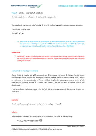 Última atualização: 31/01/12
Copyright © Associação BM&F – Direitos de edição reservados por Associação BM&F.
A violação dos direitos autorais é crime estabelecido na Lei 9.610/98 e punido pelo artigo 184 do Código Penal.
21INTRODUÇÃO E GESTÃO DE RISCO
Passo 4 – calcular o valor do VAR solicitado.
Como temos todos os valores, basta aplicar a fórmula, sendo:
VAR = Valor de mercado do ativo x índice do grau de confiança x desvio-padrão do retorno do ativo
VAR = 5.000 x 1,65 x 0,03
VAR = R$ 247,50
 Portanto, de acordo com as estimativas, a perda máxima com 95% de confiança em um
dia com estas 1.000 ações é igual R$ 247,50. Em outras palavras, com 95% de confiança,
é esperado que este grupo de ações não tenha perda superior a R$247,50.
Importante
 Note que é uma estimativa onde não temos 100% de certeza. Outras ferramentas de análise
de risco de mercado complementam esta análise, porém devem ser estudadas em um curso
avançado de risco.
HORIZONTE DE TEMPOS DIFERENTES
Como vimos, a medida do VAR considera um determinado horizonte de tempo. Sendo assim,
utilizando a fórmula simplificada acima para o cálculo do VAR diário, há uma forma de fazer o ajuste
ao horizonte de tempo desejado de forma rápida e simples. Em outras palavras, se temos o VAR
para um dia, podemos estimar o VAR para uma semana, um mês, ou para o número de dias que
desejarmos.
Para tanto, basta multiplicarmos o valor do VAR diário pela raiz quadrada do número de dias que
desejamos.
Exemplo
Considerando o exemplo anterior, qual o valor do VAR para 20 dias?
Solução
Sabendo que o VAR para um dia é R$247,50, temos que o VAR para 20 dias é igual a:
 VAR 20 dias = VAR diário x √
 