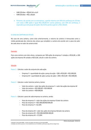 Última atualização: 31/01/12
Copyright © Associação BM&F – Direitos de edição reservados por Associação BM&F.
A violação dos direitos autorais é crime estabelecido na Lei 9.610/98 e punido pelo artigo 184 do Código Penal.
22INTRODUÇÃO E GESTÃO DE RISCO
 VAR 20 dias = R$247,50 x 4,47
 VAR 20 dias = R$1.106,85
 Portanto, de acordo com as estimativas, a perda máxima com 95% de confiança em 20 dias
com estas 1.000 ações é igual R$1.106,85.Em outras palavras, com 95% de confiança, é
esperado que este grupo de ações não tenha perda superior a R$1.106,85.
O CASO DA CARTEIRA DE ATIVOS
No caso de uma carteira, como visto anteriormente, o retorno da carteira é mensurado como a
média ponderada dos retornos dos ativos que compõem a carteira de acordo com o peso do valor
de cada ativo no valor da carteira total.
Exemplo
Para uma carteira com dois ativos, composta por 500 ações da empresa Y cotadas a R$10,00, e 200
ações da empresa W cotadas a R$15,00, calcule o valor da carteira.
Solução
Passo 1 – Calcular o valor do conjunto de cada ação:
 Empresa Y = quantidade de ação x preço da ação = 500 x R$10,00 = R$5.000,00.
 Empresa W = quantidade de ação x preço da ação = 200 x R$15,00 = R$3.000,00.
Passo 2 – Calcular o valor total da carteira, temos:
 Valor da carteira = valor das ações da empresa Y + valor das ações da empresa W
 Valor da carteira = R$5.000,00 + R$3.000,00
 Valor da carteira = R$8.000,00
Passo 3 – Calcular o peso de cada empresa na carteira, sendo:
 Peso da empresa Y = valor das ações da empresa Y/valor da carteira
 Peso da empresa Y = R$5.000,00/R$8.000,00
 Peso da empresa Y = 62,50%
 Peso da empresa W = valor das ações da empresa W/valor da carteira
 Peso da empresa W = R$3.000,00/R$8.000,00
 Peso da empresa W = 37,50%
 