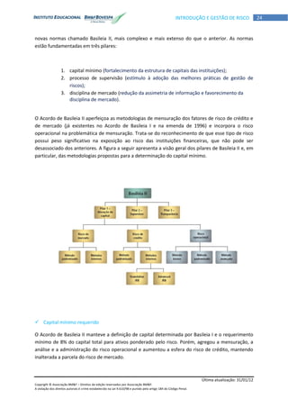 Última atualização: 31/01/12
Copyright © Associação BM&F – Direitos de edição reservados por Associação BM&F.
A violação dos direitos autorais é crime estabelecido na Lei 9.610/98 e punido pelo artigo 184 do Código Penal.
24INTRODUÇÃO E GESTÃO DE RISCO
novas normas chamado Basileia II, mais complexo e mais extenso do que o anterior. As normas
estão fundamentadas em três pilares:
1. capital mínimo (fortalecimento da estrutura de capitais das instituições);
2. processo de supervisão (estímulo à adoção das melhores práticas de gestão de
riscos);
3. disciplina de mercado (redução da assimetria de informação e favorecimento da
disciplina de mercado).
O Acordo de Basileia II aperfeiçoa as metodologias de mensuração dos fatores de risco de crédito e
de mercado (já existentes no Acordo de Basileia I e na emenda de 1996) e incorpora o risco
operacional na problemática de mensuração. Trata-se do reconhecimento de que esse tipo de risco
possui peso significativo na exposição ao risco das instituições financeiras, que não pode ser
desassociado dos anteriores. A figura a seguir apresenta a visão geral dos pilares de Basileia II e, em
particular, das metodologias propostas para a determinação do capital mínimo.
 Capital mínimo requerido
O Acordo de Basileia II manteve a definição de capital determinada por Basileia I e o requerimento
mínimo de 8% do capital total para ativos ponderado pelo risco. Porém, agregou a mensuração, a
análise e a administração do risco operacional e aumentou a esfera do risco de crédito, mantendo
inalterada a parcela do risco de mercado.
 