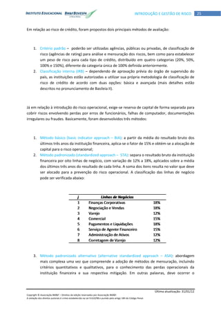 Última atualização: 31/01/12
Copyright © Associação BM&F – Direitos de edição reservados por Associação BM&F.
A violação dos direitos autorais é crime estabelecido na Lei 9.610/98 e punido pelo artigo 184 do Código Penal.
25INTRODUÇÃO E GESTÃO DE RISCO
Em relação ao risco de crédito, foram propostos dois principais métodos de avaliação:
1. Critério padrão – poderão ser utilizadas agências, públicas ou privadas, de classificação de
risco (agências de rating) para análise e mensuração dos riscos, bem como para estabelecer
um peso de risco para cada tipo de crédito, distribuído em quatro categorias (20%, 50%,
100% e 150%), diferente da categoria única de 100% definida anteriormente.
2. Classificação interna (IRB) – dependendo de aprovação prévia do órgão de supervisão do
país, as instituições estão autorizadas a utilizar sua própria metodologia de classificação de
risco de crédito de acordo com duas opções: básica e avançada (mais detalhes estão
descritos no pronunciamento de Basileia II).
Já em relação à introdução do risco operacional, exige-se reserva de capital de forma separada para
cobrir riscos envolvendo perdas por erros de funcionários, falhas de computador, documentações
irregulares ou fraudes. Basicamente, foram desenvolvidos três métodos:
1. Método básico (basic indicator approach – BIA): a partir da média do resultado bruto dos
últimos três anos da instituição financeira, aplica-se o fator de 15% e obtém-se a alocação de
capital para o risco operacional;
2. Método padronizado (standardized approach – STA): separa o resultado bruto da instituição
financeira por oito linhas de negócio, com variação de 12% a 18%, aplicados sobre a média
dos últimos três anos do resultado de cada linha. A soma dos itens resulta no valor que deve
ser alocado para a prevenção do risco operacional. A classificação das linhas de negócio
pode ser verificada abaixo:
3. Método padronizado alternativo (alternative standardized approach – ASA): abordagem
mais complexa uma vez que compreende a adoção de métodos de mensuração, incluindo
critérios quantitativos e qualitativos, para o conhecimento das perdas operacionais da
instituição financeira e sua respectiva mitigação. Em outras palavras, deve ocorrer o
 