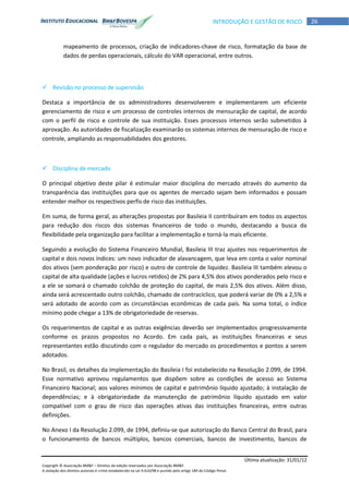 Última atualização: 31/01/12
Copyright © Associação BM&F – Direitos de edição reservados por Associação BM&F.
A violação dos direitos autorais é crime estabelecido na Lei 9.610/98 e punido pelo artigo 184 do Código Penal.
26INTRODUÇÃO E GESTÃO DE RISCO
mapeamento de processos, criação de indicadores-chave de risco, formatação da base de
dados de perdas operacionais, cálculo do VAR operacional, entre outros.
 Revisão no processo de supervisão
Destaca a importância de os administradores desenvolverem e implementarem um eficiente
gerenciamento de risco e um processo de controles internos de mensuração de capital, de acordo
com o perfil de risco e controle de sua instituição. Esses processos internos serão submetidos à
aprovação. As autoridades de fiscalização examinarão os sistemas internos de mensuração de risco e
controle, ampliando as responsabilidades dos gestores.
 Disciplina de mercado
O principal objetivo deste pilar é estimular maior disciplina do mercado através do aumento da
transparência das instituições para que os agentes de mercado sejam bem informados e possam
entender melhor os respectivos perfis de risco das instituições.
Em suma, de forma geral, as alterações propostas por Basileia II contribuíram em todos os aspectos
para redução dos riscos dos sistemas financeiros de todo o mundo, destacando a busca da
flexibilidade pela organização para facilitar a implementação e torná-la mais eficiente.
Seguindo a evolução do Sistema Financeiro Mundial, Basileia III traz ajustes nos requerimentos de
capital e dois novos índices: um novo indicador de alavancagem, que leva em conta o valor nominal
dos ativos (sem ponderação por risco) e outro de controle de liquidez. Basileia III também elevou o
capital de alta qualidade (ações e lucros retidos) de 2% para 4,5% dos ativos ponderados pelo risco e
a ele se somará o chamado colchão de proteção do capital, de mais 2,5% dos ativos. Além disso,
ainda será acrescentado outro colchão, chamado de contracíclico, que poderá variar de 0% a 2,5% e
será adotado de acordo com as circunstâncias econômicas de cada país. Na soma total, o índice
mínimo pode chegar a 13% de obrigatoriedade de reservas.
Os requerimentos de capital e as outras exigências deverão ser implementados progressivamente
conforme os prazos propostos no Acordo. Em cada país, as instituições financeiras e seus
representantes estão discutindo com o regulador do mercado os procedimentos e pontos a serem
adotados.
No Brasil, os detalhes da implementação do Basileia I foi estabelecido na Resolução 2.099, de 1994.
Esse normativo aprovou regulamentos que dispõem sobre as condições de acesso ao Sistema
Financeiro Nacional; aos valores mínimos de capital e patrimônio líquido ajustado; à instalação de
dependências; e à obrigatoriedade da manutenção de patrimônio líquido ajustado em valor
compatível com o grau de risco das operações ativas das instituições financeiras, entre outras
definições.
No Anexo I da Resolução 2.099, de 1994, definiu-se que autorização do Banco Central do Brasil, para
o funcionamento de bancos múltiplos, bancos comerciais, bancos de investimento, bancos de
 