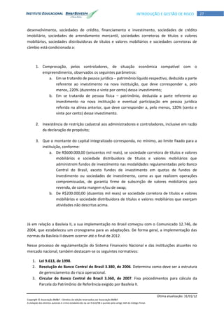 Última atualização: 31/01/12
Copyright © Associação BM&F – Direitos de edição reservados por Associação BM&F.
A violação dos direitos autorais é crime estabelecido na Lei 9.610/98 e punido pelo artigo 184 do Código Penal.
27INTRODUÇÃO E GESTÃO DE RISCO
desenvolvimento, sociedades de crédito, financiamento e investimento, sociedades de crédito
imobiliário, sociedades de arrendamento mercantil, sociedades corretoras de títulos e valores
mobiliários, sociedades distribuidoras de títulos e valores mobiliários e sociedades corretoras de
câmbio está condicionada a:
1. Comprovação, pelos controladores, de situação econômica compatível com o
empreendimento, observados os seguintes parâmetros:
a. Em se tratando de pessoa jurídica – patrimônio líquido respectivo, deduzida a parte
referente ao investimento na nova instituição, que deve corresponder a, pelo
menos, 220% (duzentos e vinte por cento) desse investimento;
b. Em se tratando de pessoa física – patrimônio, deduzida a parte referente ao
investimento na nova instituição e eventual participação em pessoa jurídica
referida na alínea anterior, que deve corresponder a, pelo menos, 120% (cento e
vinte por cento) desse investimento.
2. Inexistência de restrição cadastral aos administradores e controladores, inclusive em razão
da declaração de propósito;
3. Que o montante do capital integralizado corresponda, no mínimo, ao limite fixado para a
instituição, conforme:
a. De R$600.000,00 (seiscentos mil reais), se sociedade corretora de títulos e valores
mobiliários e sociedade distribuidora de títulos e valores mobiliários que
administrem fundos de investimento nas modalidades regulamentadas pelo Banco
Central do Brasil, exceto fundos de investimento em quotas de fundos de
investimento ou sociedades de investimento, como as que realizem operações
compromissadas, de garantia firme de subscrição de valores mobiliários para
revenda, de conta margem e/ou de swap;
b. De R$200.000,00 (duzentos mil reais) se sociedade corretora de títulos e valores
mobiliários e sociedade distribuidora de títulos e valores mobiliários que exerçam
atividades não descritas acima.
Já em relação a Basileia II, a sua implementação no Brasil começou com o Comunicado 12.746, de
2004, que estabeleceu um cronograma para as adaptações. De forma geral, a implementação das
normas da Basileia II devem ocorrer até o final de 2012.
Nesse processo de regulamentação do Sistema Financeiro Nacional e das instituições atuantes no
mercado nacional, também destacam-se os seguintes normativos:
1. Lei 9.613, de 1998.
2. Resolução do Banco Central do Brasil 3.380, de 2006. Determina como deve ser a estrutura
de gerenciamento do risco operacional.
3. Circular do Banco Central do Brasil 3.360, de 2007. Fixa procedimentos para cálculo da
Parcela do Patrimônio de Referência exigido por Basileia II.
 
