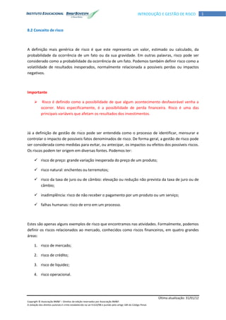 Última atualização: 31/01/12
Copyright © Associação BM&F – Direitos de edição reservados por Associação BM&F.
A violação dos direitos autorais é crime estabelecido na Lei 9.610/98 e punido pelo artigo 184 do Código Penal.
1INTRODUÇÃO E GESTÃO DE RISCO
8.2 Conceito de risco
A definição mais genérica de risco é que este representa um valor, estimado ou calculado, da
probabilidade da ocorrência de um fato ou da sua gravidade. Em outras palavras, risco pode ser
considerado como a probabilidade da ocorrência de um fato. Podemos também definir risco como a
volatilidade de resultados inesperados, normalmente relacionada a possíveis perdas ou impactos
negativos.
Importante
 Risco é definido como a possibilidade de que algum acontecimento desfavorável venha a
ocorrer. Mais especificamente, é a possibilidade de perda financeira. Risco é uma das
principais variáveis que afetam os resultados dos investimentos.
Já a definição de gestão de risco pode ser entendida como o processo de identificar, mensurar e
controlar o impacto de possíveis fatos denominados de risco. De forma geral, a gestão de risco pode
ser considerada como medidas para evitar, ou antecipar, os impactos ou efeitos dos possíveis riscos.
Os riscos podem ter origem em diversas fontes. Podemos ter:
 risco de preço: grande variação inesperada do preço de um produto;
 risco natural: enchentes ou terremotos;
 risco da taxa de juro ou de câmbio: elevação ou redução não prevista da taxa de juro ou de
câmbio;
 inadimplência: risco de não receber o pagamento por um produto ou um serviço;
 falhas humanas: risco de erro em um processo.
Estes são apenas alguns exemplos de risco que encontramos nas atividades. Formalmente, podemos
definir os riscos relacionados ao mercado, conhecidos como riscos financeiros, em quatro grandes
áreas:
1. risco de mercado;
2. risco de crédito;
3. risco de liquidez;
4. risco operacional.
 